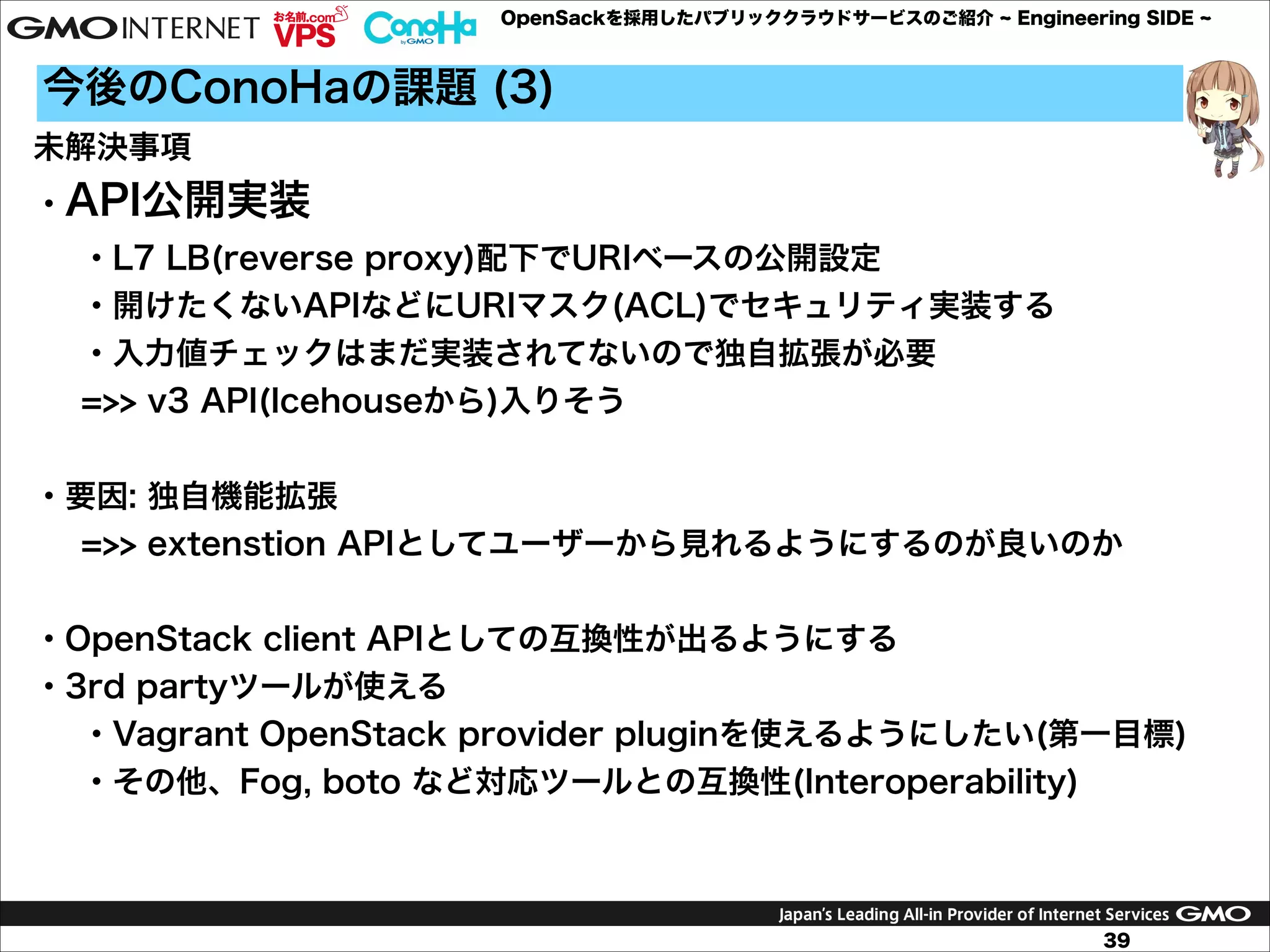 OpenSackを採用したパブリッククラウドサービスのご紹介

Engineering SIDE

今後のConoHaの課題 (3)
未解決事項
・API公開実装
・L7 LB(reverse proxy)配下でURIベースの公開設定
・開けたくないAPIなどにURIマスク(ACL)でセキュリティ実装する
・入力値チェックはまだ実装されてないので独自拡張が必要
=>> v3 API(Icehouseから)入りそう

!
・要因: 独自機能拡張
=>> extenstion APIとしてユーザーから見れるようにするのが良いのか

!
・OpenStack client APIとしての互換性が出るようにする
・3rd partyツールが使える
・Vagrant OpenStack provider pluginを使えるようにしたい(第一目標)
・その他、Fog, boto など対応ツールとの互換性(Interoperability)

!
39

 