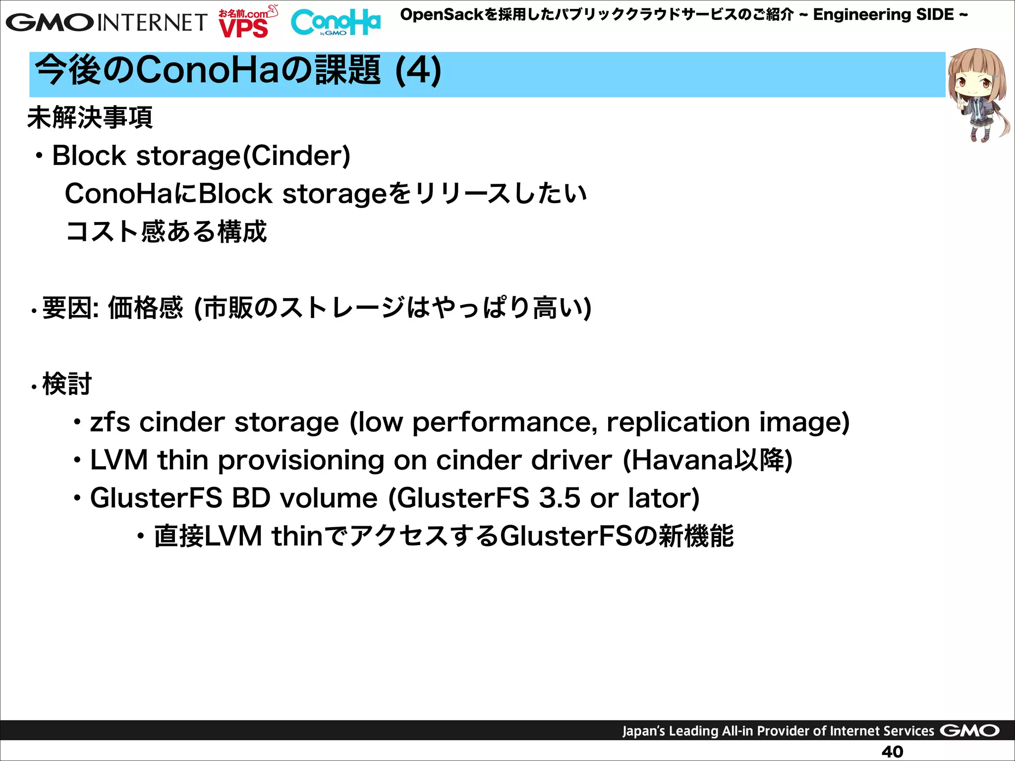 OpenSackを採用したパブリッククラウドサービスのご紹介

Engineering SIDE

今後のConoHaの課題 (4)
未解決事項
・Block storage(Cinder)
ConoHaにBlock storageをリリースしたい
コスト感ある構成

!
•要因: 価格感 (市販のストレージはやっぱり高い)

!
•検討
・zfs cinder storage (low performance, replication image)
・LVM thin provisioning on cinder driver (Havana以降)
・GlusterFS BD volume (GlusterFS 3.5 or lator)
 ・直接LVM thinでアクセスするGlusterFSの新機能

40

 