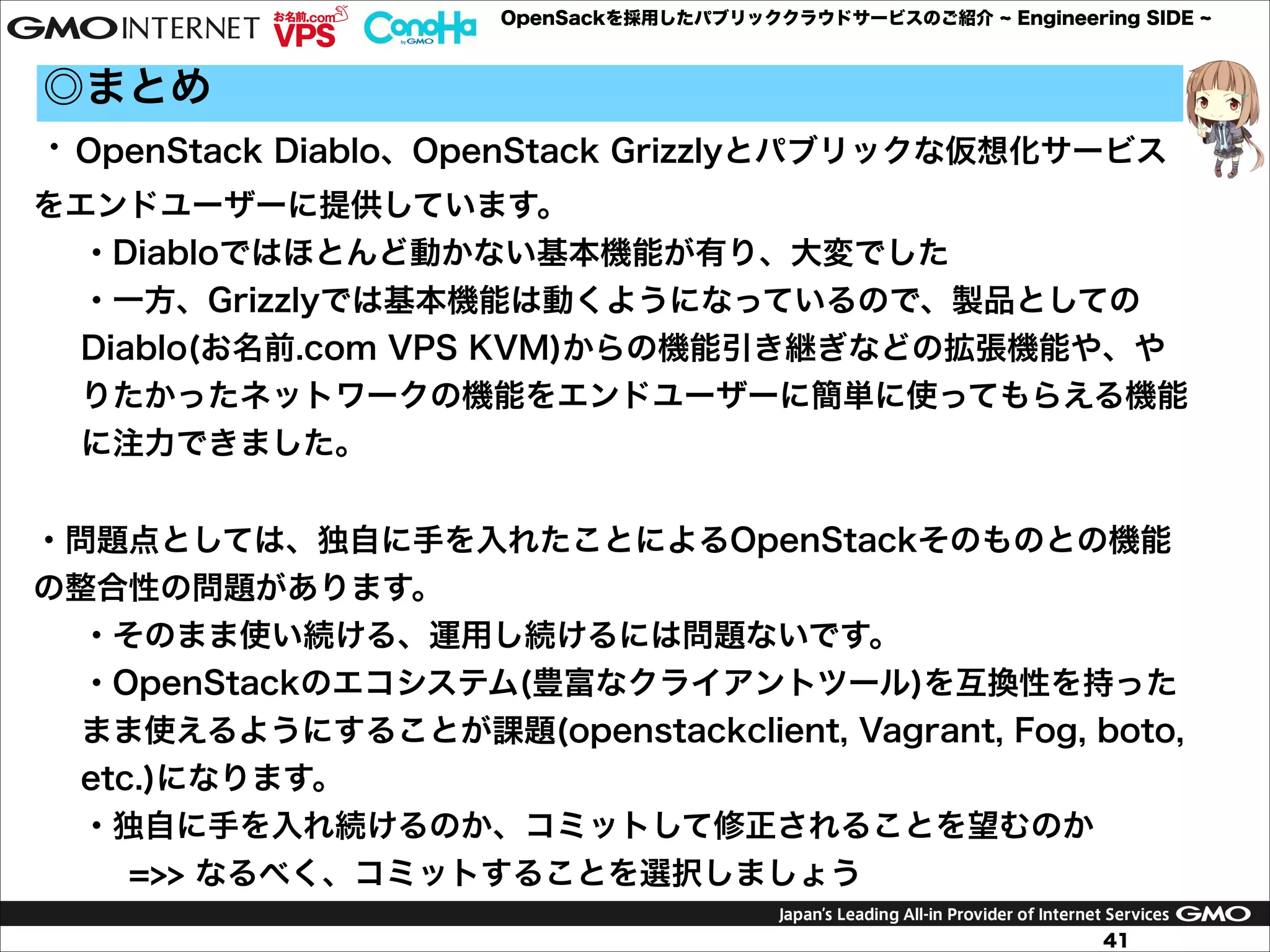 OpenSackを採用したパブリッククラウドサービスのご紹介

Engineering SIDE

◎まとめ
・OpenStack Diablo、OpenStack Grizzlyとパブリックな仮想化サービス
をエンドユーザーに提供しています。
・Diabloではほとんど動かない基本機能が有り、大変でした
・一方、Grizzlyでは基本機能は動くようになっているので、製品としての
Diablo(お名前.com VPS KVM)からの機能引き継ぎなどの拡張機能や、や
りたかったネットワークの機能をエンドユーザーに簡単に使ってもらえる機能
に注力できました。

!
・問題点としては、独自に手を入れたことによるOpenStackそのものとの機能
の整合性の問題があります。
・そのまま使い続ける、運用し続けるには問題ないです。
・OpenStackのエコシステム(豊富なクライアントツール)を互換性を持った
まま使えるようにすることが課題(openstackclient, Vagrant, Fog, boto,
etc.)になります。
・独自に手を入れ続けるのか、コミットして修正されることを望むのか
=>> なるべく、コミットすることを選択しましょう
41

 