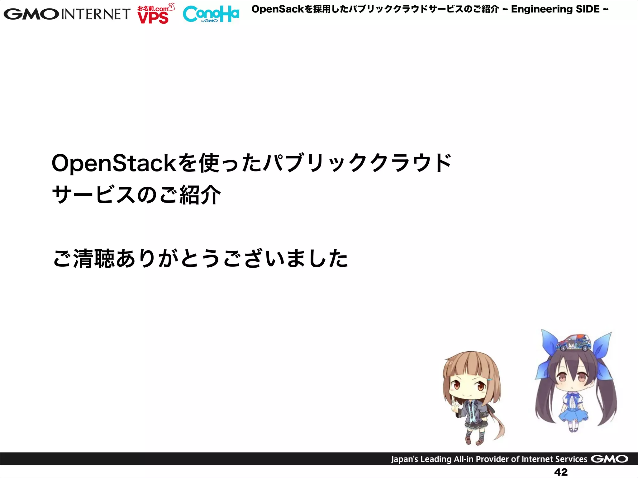 OpenSackを採用したパブリッククラウドサービスのご紹介

Engineering SIDE

OpenStackを使ったパブリッククラウド
サービスのご紹介
!
ご清聴ありがとうございました

42

 