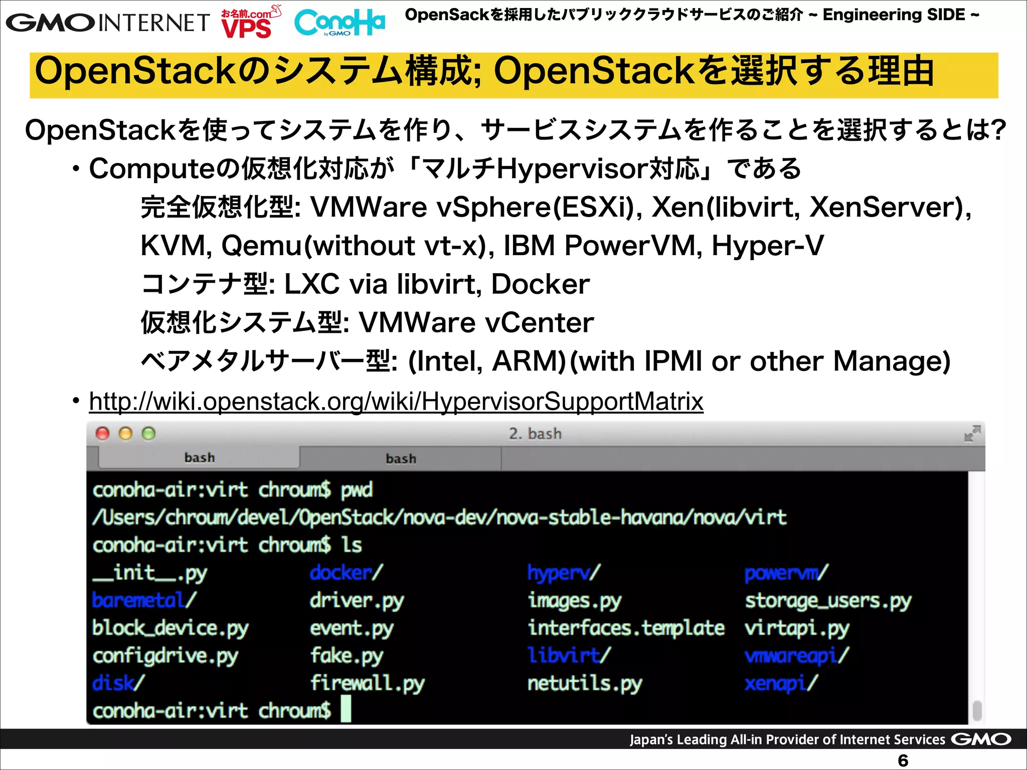 OpenSackを採用したパブリッククラウドサービスのご紹介

Engineering SIDE

OpenStackのシステム構成; OpenStackを選択する理由
OpenStackを使ってシステムを作り、サービスシステムを作ることを選択するとは?
・Computeの仮想化対応が「マルチHypervisor対応」である
完全仮想化型: VMWare vSphere(ESXi), Xen(libvirt, XenServer),
KVM, Qemu(without vt-x), IBM PowerVM, Hyper-V
コンテナ型: LXC via libvirt, Docker
仮想化システム型: VMWare vCenter
ベアメタルサーバー型: (Intel, ARM)(with IPMI or other Manage)
・http://wiki.openstack.org/wiki/HypervisorSupportMatrix

6

 