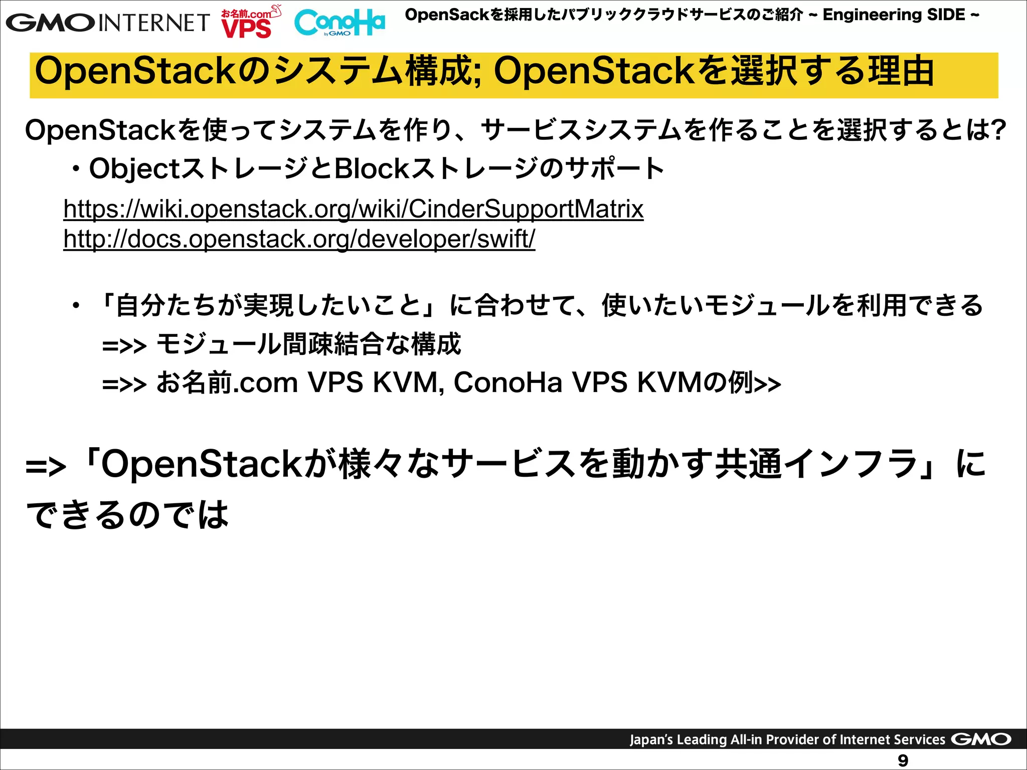 OpenSackを採用したパブリッククラウドサービスのご紹介

Engineering SIDE

OpenStackのシステム構成; OpenStackを選択する理由
OpenStackを使ってシステムを作り、サービスシステムを作ることを選択するとは?
・ObjectストレージとBlockストレージのサポート
https://wiki.openstack.org/wiki/CinderSupportMatrix
http://docs.openstack.org/developer/swift/

!

・「自分たちが実現したいこと」に合わせて、使いたいモジュールを利用できる
=>> モジュール間疎結合な構成
=>> お名前.com VPS KVM, ConoHa VPS KVMの例>>

!
=>「OpenStackが様々なサービスを動かす共通インフラ」に
できるのでは
!

9

 