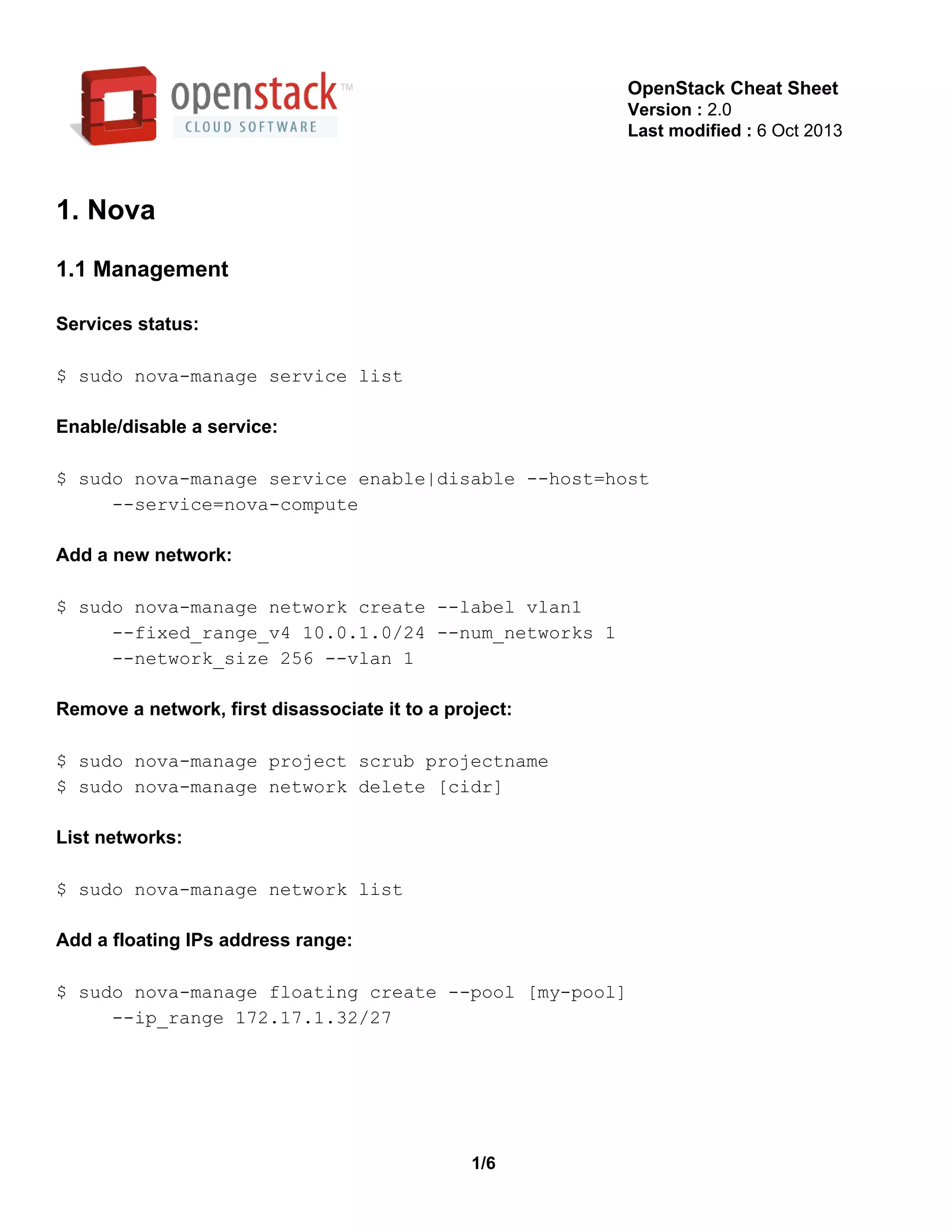 OpenStack Cheat Sheet
Version : 2.0
Last modified : 6 Oct 2013
1. Nova
1.1 Management
Services status:
$ sudo nova­manage service list
Enable/disable a service:
$ sudo nova­manage service enable|disable ­­host=host
     ­­service=nova­compute
Add a new network:
$ sudo nova­manage network create ­­label vlan1
     ­­fixed_range_v4 10.0.1.0/24 ­­num_networks 1
     ­­network_size 256 ­­vlan 1
Remove a network, first disassociate it to a project:
$ sudo nova­manage project scrub projectname
$ sudo nova­manage network delete [cidr]
List networks:
$ sudo nova­manage network list
Add a floating IPs address range:
$ sudo nova­manage floating create ­­pool [my­pool]
     ­­ip_range 172.17.1.32/27
1/6
 