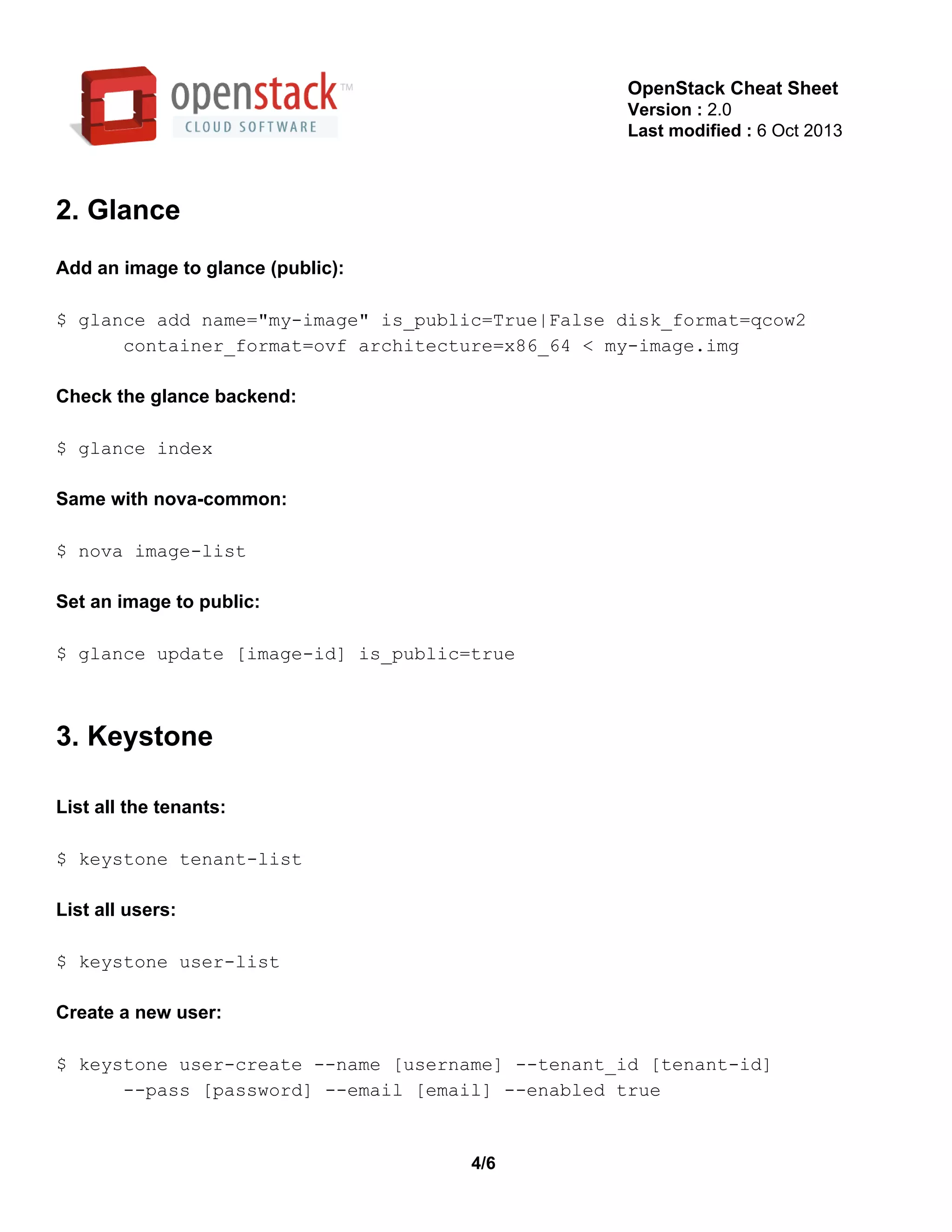 OpenStack Cheat Sheet
Version : 2.0
Last modified : 6 Oct 2013
2. Glance
Add an image to glance (public):
$ glance add name="my­image" is_public=True|False disk_format=qcow2
      container_format=ovf architecture=x86_64 < my­image.img
Check the glance backend:
$ glance index
Same with nova­common:
$ nova image­list
Set an image to public:
$ glance update [image­id] is_public=true
3. Keystone
List all the tenants:
$ keystone tenant­list
List all users:
$ keystone user­list
Create a new user:
$ keystone user­create ­­name [username] ­­tenant_id [tenant­id]
      ­­pass [password] ­­email [email] ­­enabled true
4/6
 