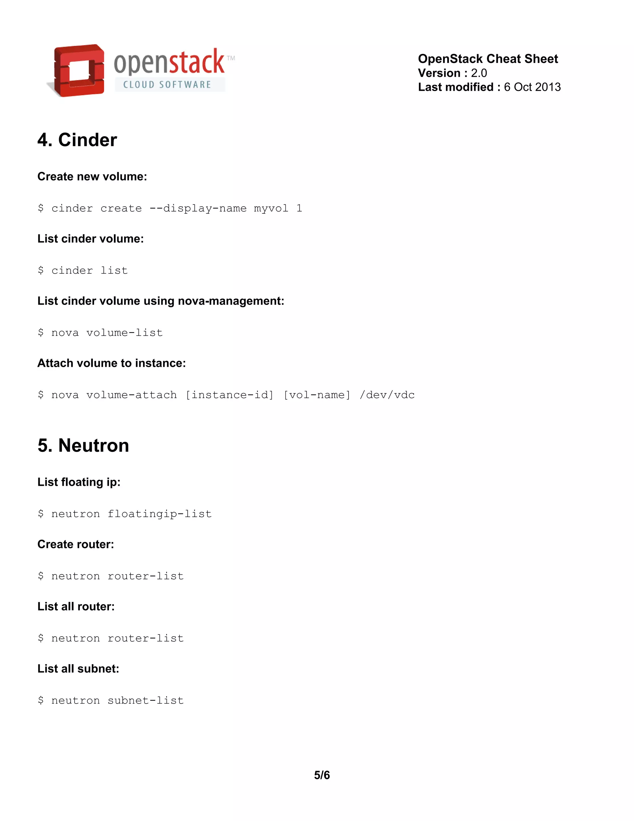 OpenStack Cheat Sheet
Version : 2.0
Last modified : 6 Oct 2013
4. Cinder
Create new volume:
$ cinder create ­­display­name myvol 1
List cinder volume:
$ cinder list
List cinder volume using nova­management:
$ nova volume­list
Attach volume to instance:
$ nova volume­attach [instance­id] [vol­name] /dev/vdc
5. Neutron
List floating ip:
$ neutron floatingip­list
Create router:
$ neutron router­list
List all router:
$ neutron router­list
List all subnet:
$ neutron subnet­list
5/6
 