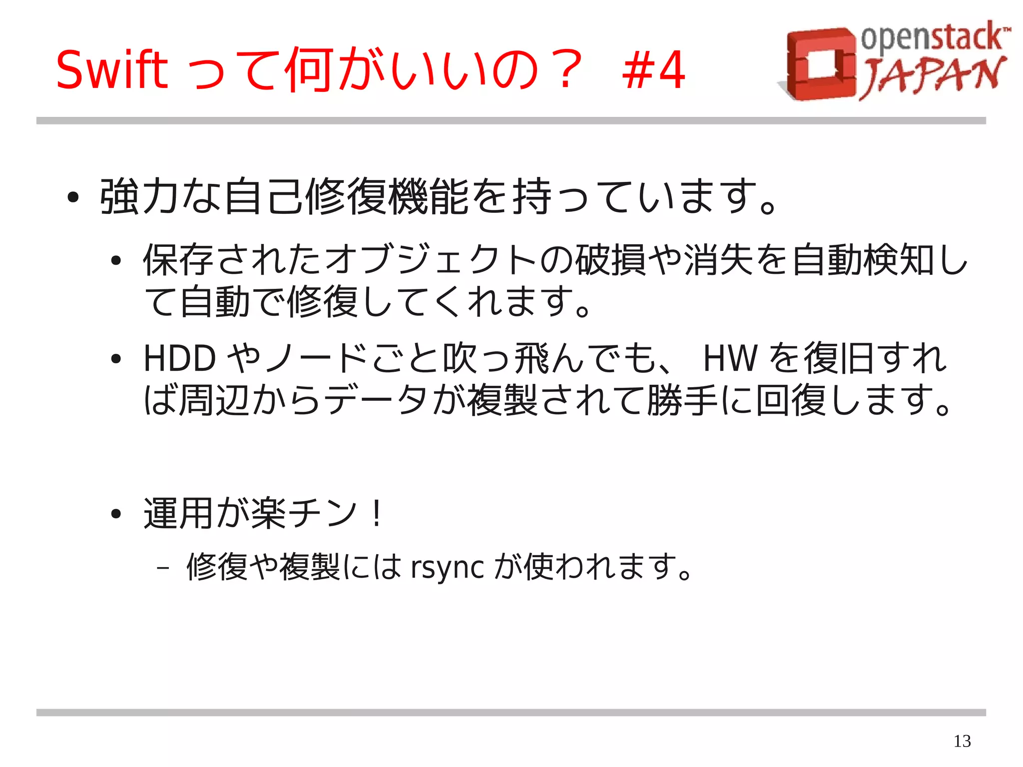 Swift って何がいいの？ #4

●   強力な自己修復機能を持っています。
    ●   保存されたオブジェクトの破損や消失を自動検知し
        て自動で修復してくれます。
    ●   HDD やノードごと吹っ飛んでも、 HW を復旧すれ
        ば周辺からデータが複製されて勝手に回復します。

    ●   運用が楽チン！
        –   修復や複製には rsync が使われます。




                                    13
 