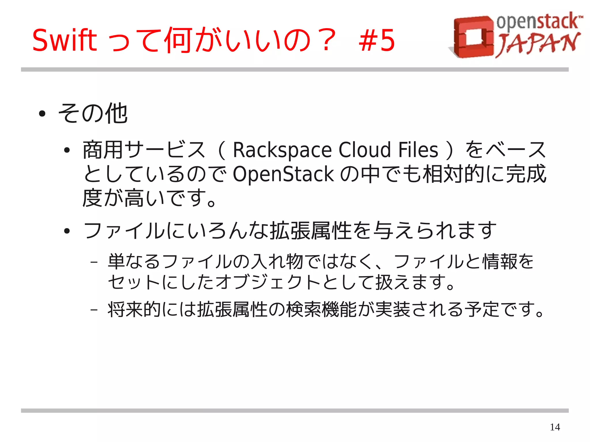 Swift って何がいいの？ #5

●   その他
    ●   商用サービス（ Rackspace Cloud Files ）をベース
        としているので OpenStack の中でも相対的に完成
        度が高いです。
    ●   ファイルにいろんな拡張属性を与えられます
        –   単なるファイルの入れ物ではなく、ファイルと情報を
            セットにしたオブジェクトとして扱えます。
        –   将来的には拡張属性の検索機能が実装される予定です。




                                              14
 