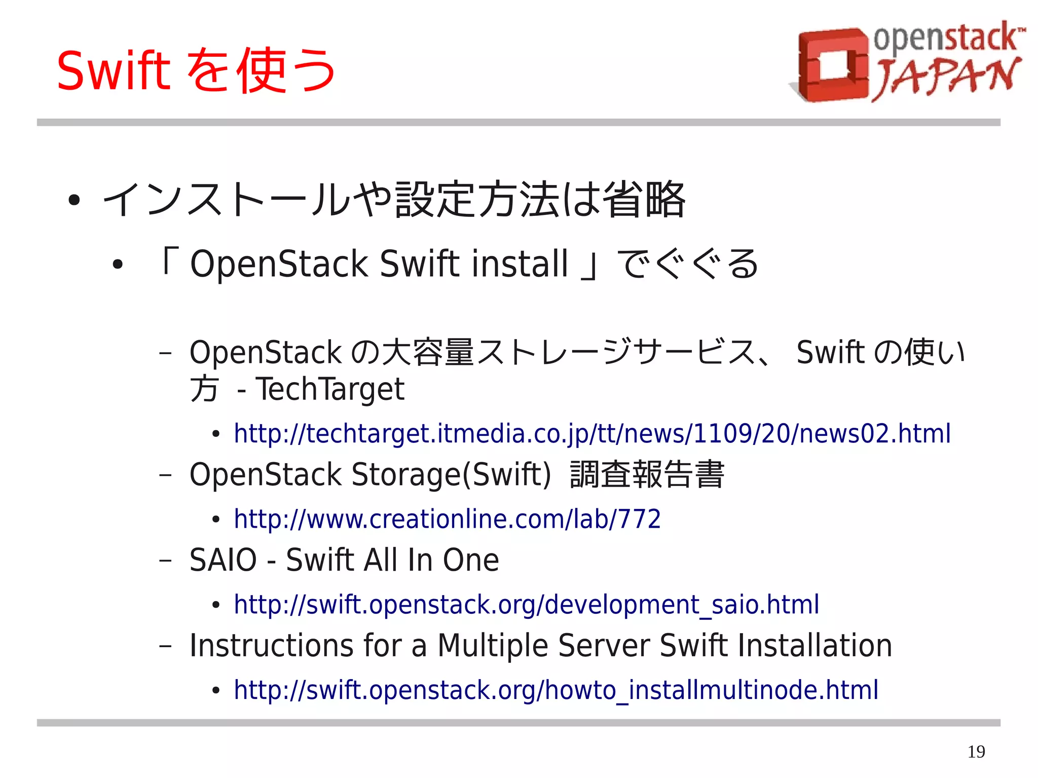 Swift を使う

●   インストールや設定方法は省略
    ●   「 OpenStack Swift install 」でぐぐる

        –   OpenStack の大容量ストレージサービス、 Swift の使い
            方 - TechTarget
             ●   http://techtarget.itmedia.co.jp/tt/news/1109/20/news02.html
        –   OpenStack Storage(Swift) 調査報告書
             ●   http://www.creationline.com/lab/772
        –   SAIO - Swift All In One
             ●   http://swift.openstack.org/development_saio.html
        –   Instructions for a Multiple Server Swift Installation
             ●   http://swift.openstack.org/howto_installmultinode.html

                                                                               19
 