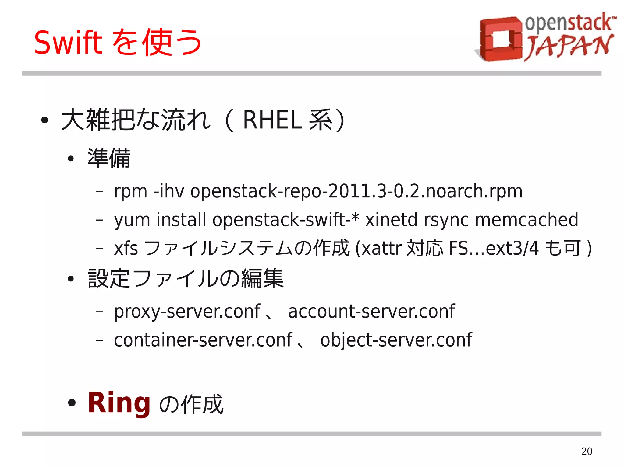 Swift を使う

●   大雑把な流れ（ RHEL 系）
    ●   準備
        –   rpm -ihv openstack-repo-2011.3-0.2.noarch.rpm
        –   yum install openstack-swift-* xinetd rsync memcached
        –   xfs ファイルシステムの作成 (xattr 対応 FS…ext3/4 も可 )
    ●   設定ファイルの編集
        –   proxy-server.conf 、 account-server.conf
        –   container-server.conf 、 object-server.conf


    ●   Ring の作成
                                                                   20
 