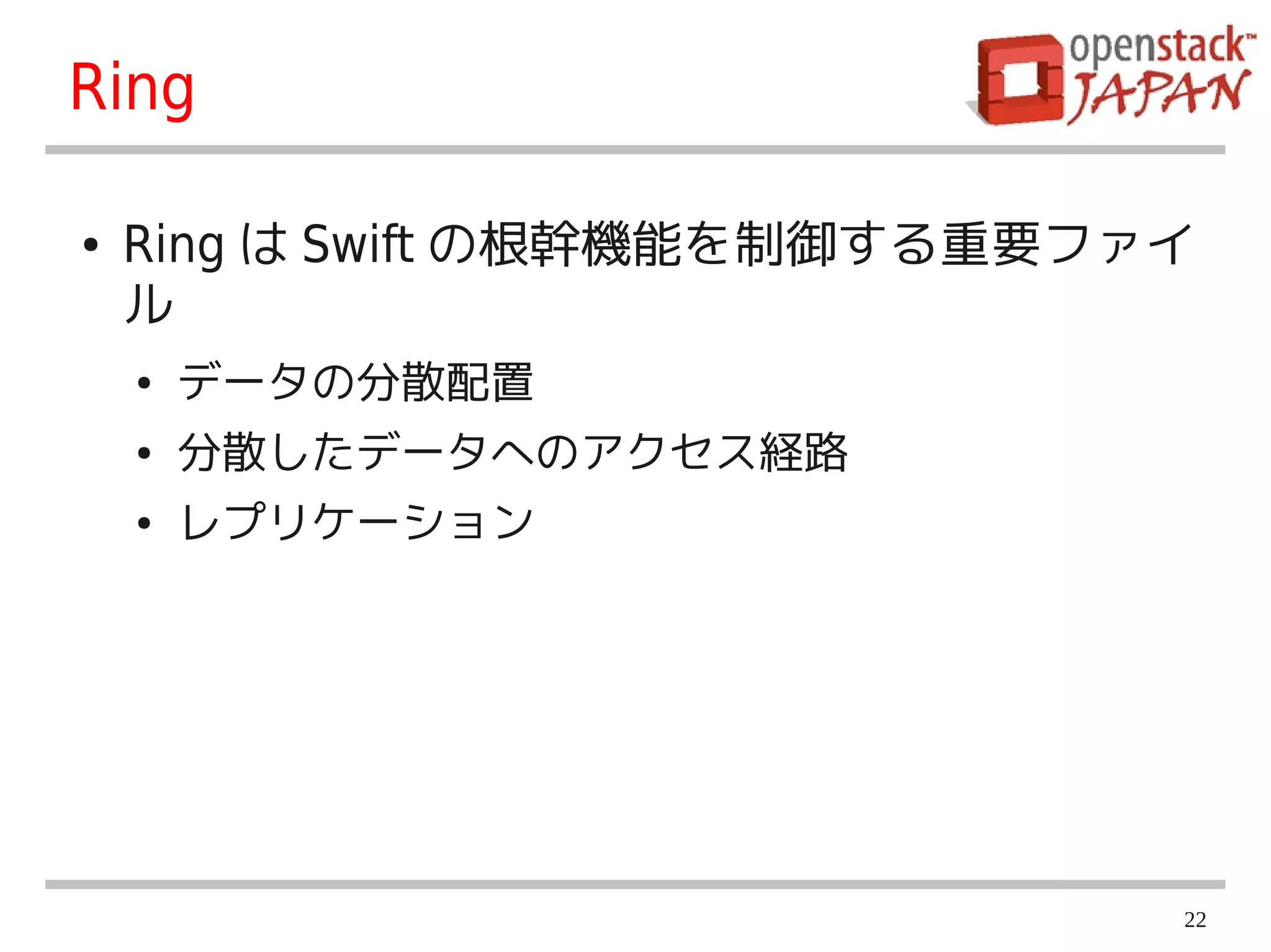 Ring

●   Ring は Swift の根幹機能を制御する重要ファイ
    ル
    ●   データの分散配置
    ●   分散したデータへのアクセス経路
    ●   レプリケーション




                               22
 