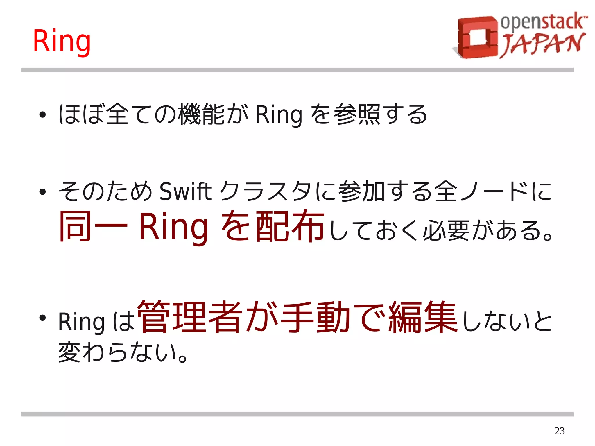 Ring

●   ほぼ全ての機能が Ring を参照する


●   そのため Swift クラスタに参加する全ノードに
    同一 Ring を配布しておく必要がある。

●
    Ring は管理者が手動で編集しないと
    変わらない。


                                23
 