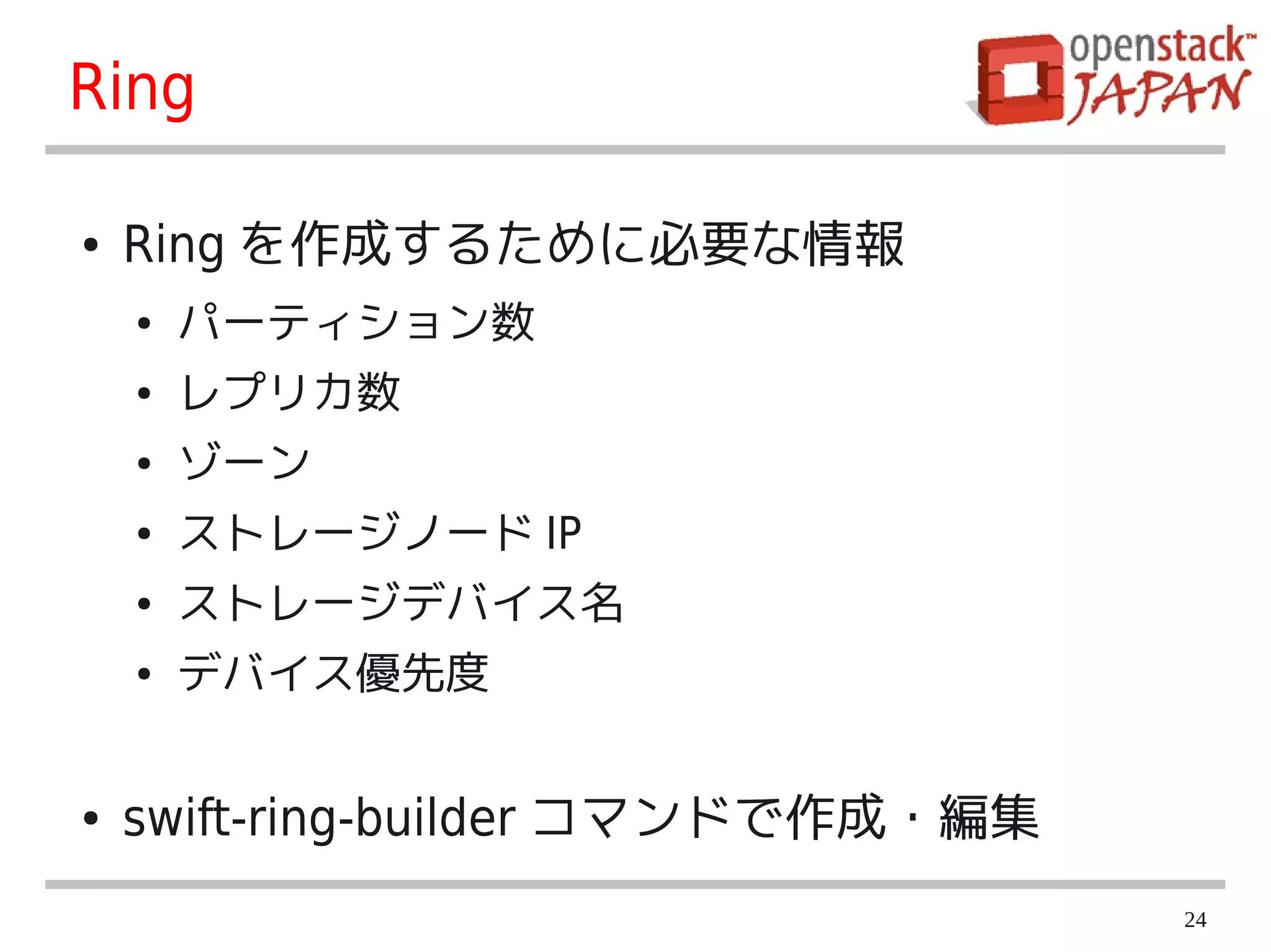 Ring

●   Ring を作成するために必要な情報
    ●   パーティション数
    ●   レプリカ数
    ●   ゾーン
    ●   ストレージノード IP
    ●   ストレージデバイス名
    ●   デバイス優先度


●   swift-ring-builder コマンドで作成・編集
                                    24
 