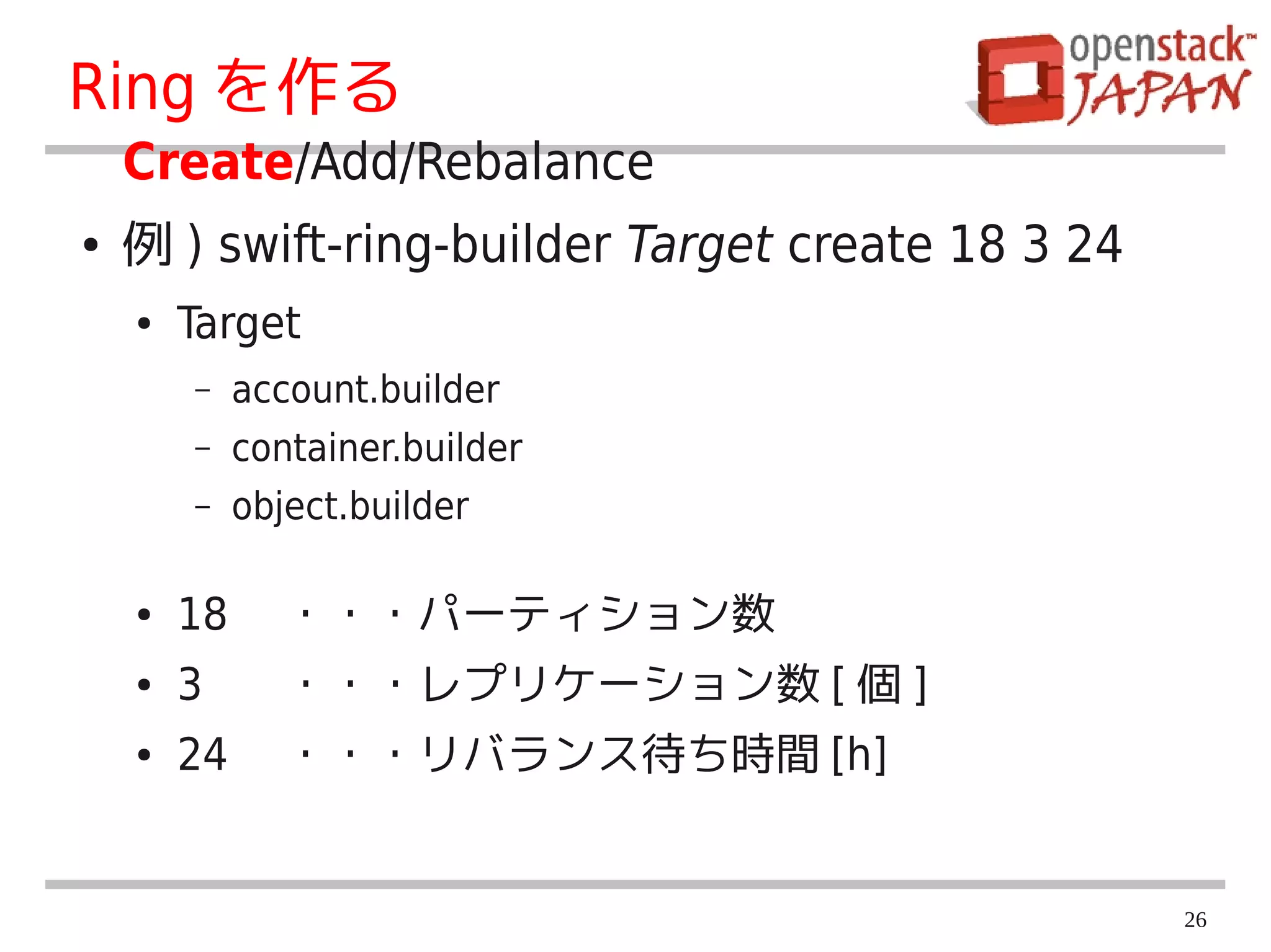 Ring を作る
    Create/Add/Rebalance
●   例 ) swift-ring-builder Target create 18 3 24
    ●   Target
        –   account.builder
        –   container.builder
        –   object.builder

    ●   18 　・・・パーティション数
    ●   3 　 ・・・レプリケーション数 [ 個 ]
    ●   24 　・・・リバランス待ち時間 [h]


                                                   26
 