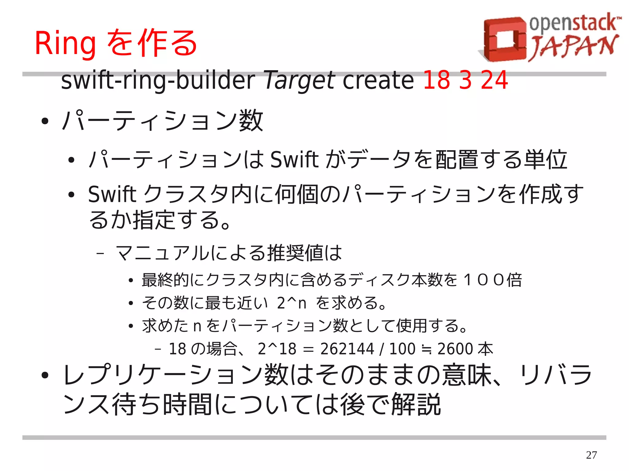 Ring を作る
    swift-ring-builder Target create 18 3 24
●   パーティション数
    ●   パーティションは Swift がデータを配置する単位
    ●   Swift クラスタ内に何個のパーティションを作成す
        るか指定する。
        –   マニュアルによる推奨値は
            ●   最終的にクラスタ内に含めるディスク本数を１００倍
            ●   その数に最も近い 2^n を求める。
            ●   求めた n をパーティション数として使用する。
                 – 18 の場合、 2^18 ＝ 262144 / 100 ≒ 2600 本

●   レプリケーション数はそのままの意味、リバラ
    ンス待ち時間については後で解説
                                                          27
 