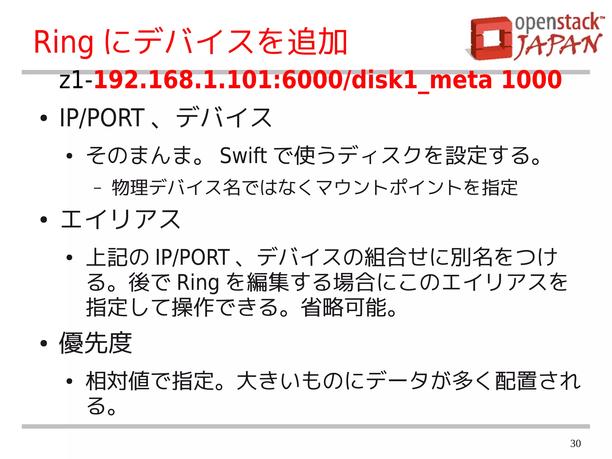 Ring にデバイスを追加
    z1-192.168.1.101:6000/disk1_meta 1000
●   IP/PORT 、デバイス
    ●   そのまんま。 Swift で使うディスクを設定する。
        –   物理デバイス名ではなくマウントポイントを指定
●   エイリアス
    ●   上記の IP/PORT 、デバイスの組合せに別名をつけ
        る。後で Ring を編集する場合にこのエイリアスを
        指定して操作できる。省略可能。
●   優先度
    ●   相対値で指定。大きいものにデータが多く配置され
        る。
                                            30
 