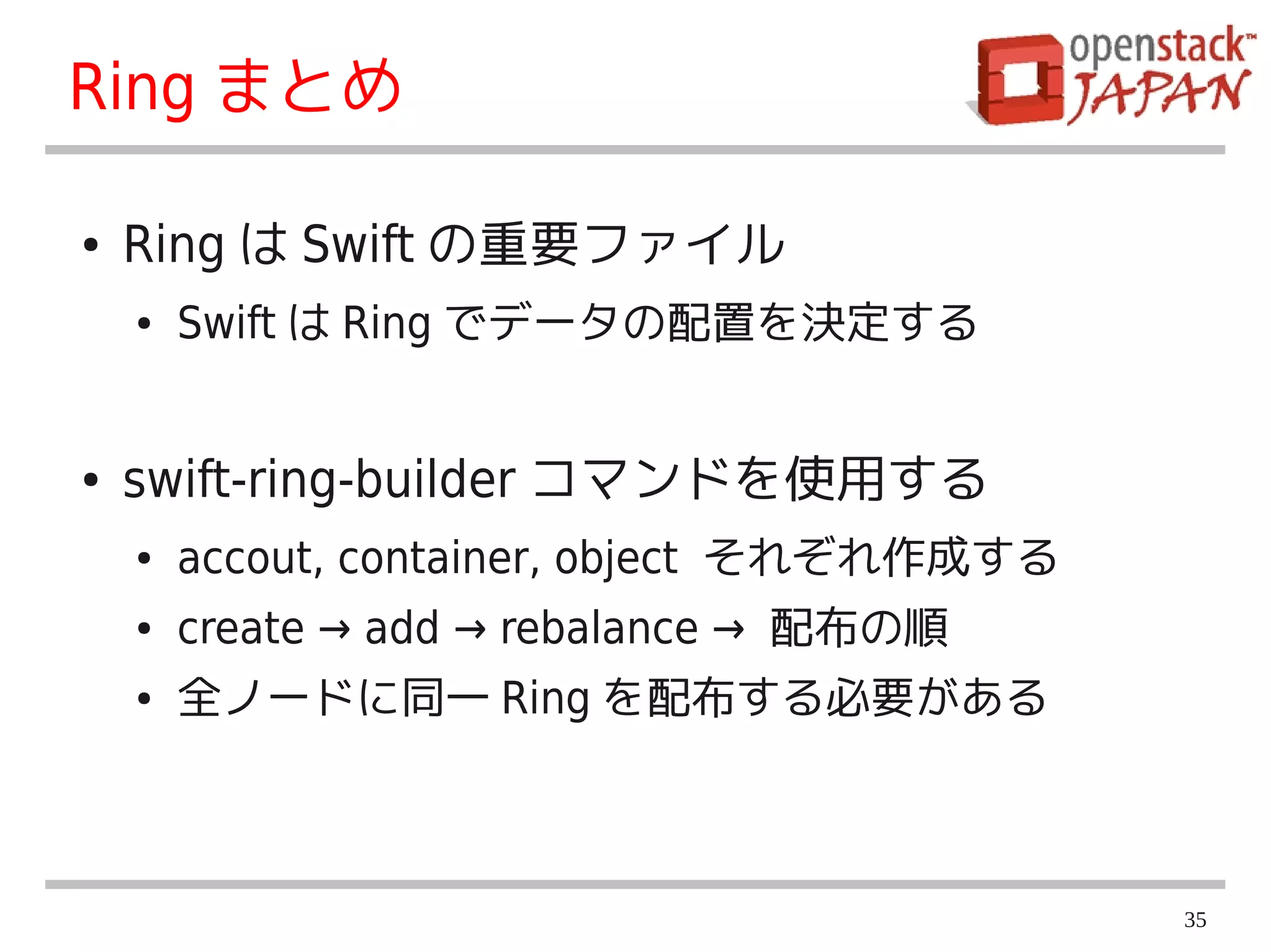 Ring まとめ

●   Ring は Swift の重要ファイル
    ●   Swift は Ring でデータの配置を決定する


●   swift-ring-builder コマンドを使用する
    ●   accout, container, object それぞれ作成する
    ●   create → add → rebalance → 配布の順
    ●   全ノードに同一 Ring を配布する必要がある



                                             35
 
