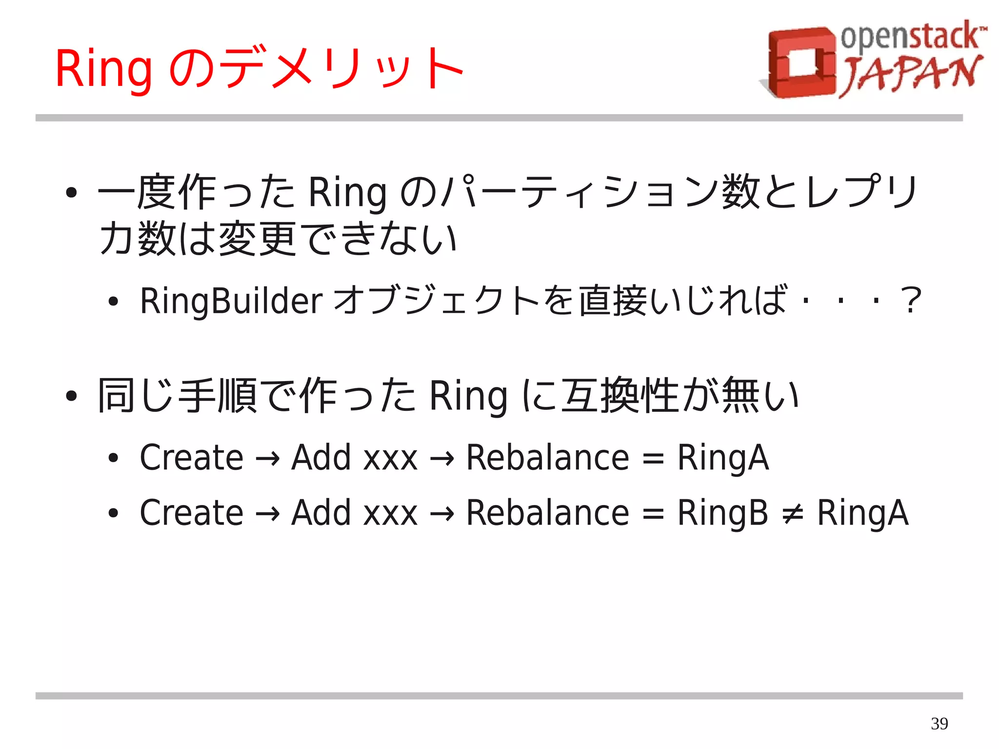 Ring のデメリット

●   一度作った Ring のパーティション数とレプリ
    カ数は変更できない
    ●   RingBuilder オブジェクトを直接いじれば・・・？

●   同じ手順で作った Ring に互換性が無い
    ●   Create → Add xxx → Rebalance = RingA
    ●   Create → Add xxx → Rebalance = RingB ≠ RingA




                                                       39
 