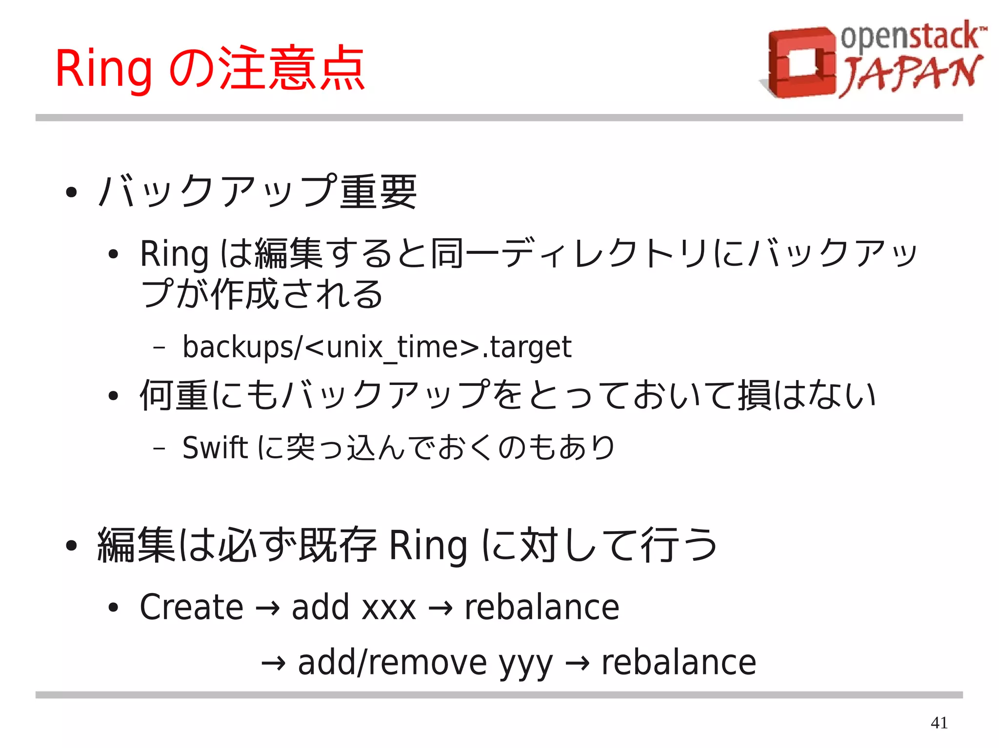 Ring の注意点

●   バックアップ重要
    ●   Ring は編集すると同一ディレクトリにバックアッ
        プが作成される
        –   backups/<unix_time>.target
    ●   何重にもバックアップをとっておいて損はない
        –   Swift に突っ込んでおくのもあり


●   編集は必ず既存 Ring に対して行う
    ●   Create → add xxx → rebalance
                 → add/remove yyy → rebalance
                                                41
 