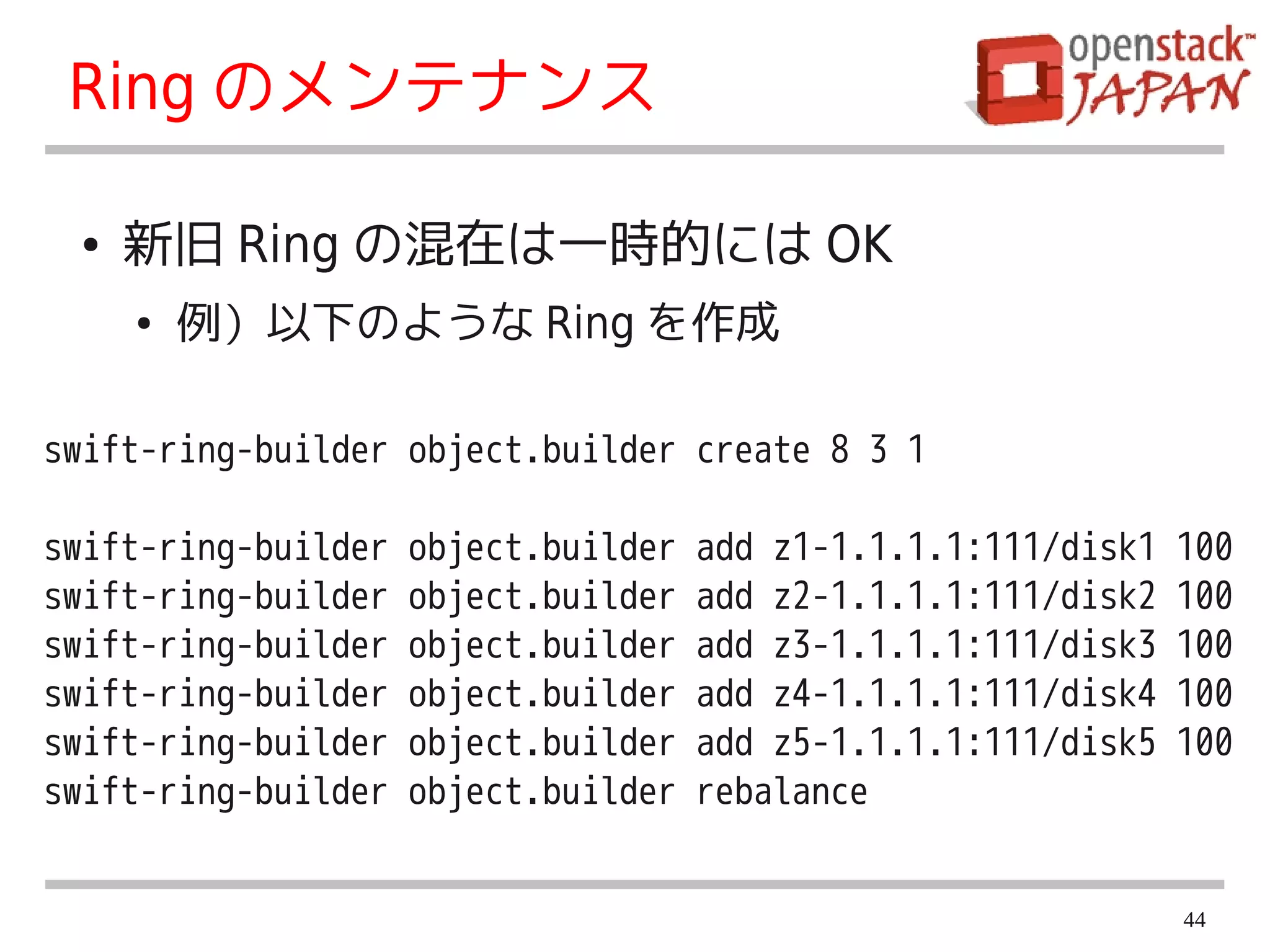 Ring のメンテナンス

 ●   新旧 Ring の混在は一時的には OK
     ●   例）以下のような Ring を作成

swift-ring-builder object.builder create 8 3 1

swift-ring-builder   object.builder   add z1-1.1.1.1:111/disk1   100
swift-ring-builder   object.builder   add z2-1.1.1.1:111/disk2   100
swift-ring-builder   object.builder   add z3-1.1.1.1:111/disk3   100
swift-ring-builder   object.builder   add z4-1.1.1.1:111/disk4   100
swift-ring-builder   object.builder   add z5-1.1.1.1:111/disk5   100
swift-ring-builder   object.builder   rebalance


                                                                 44
 