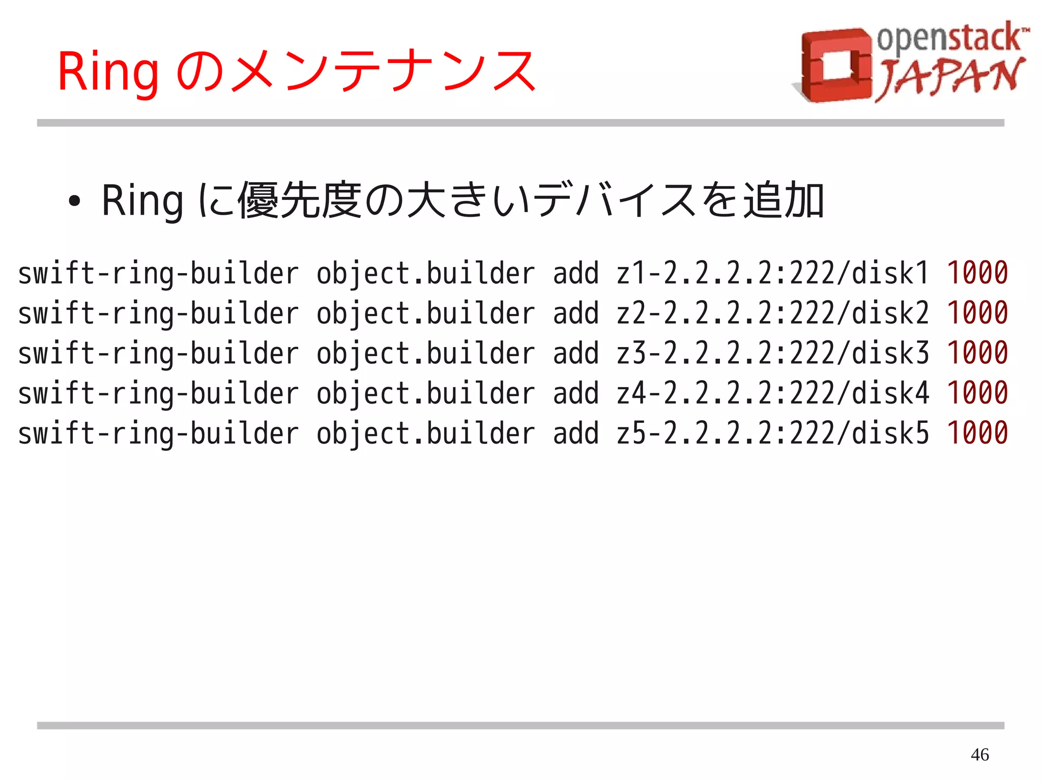 Ring のメンテナンス

   ●   Ring に優先度の大きいデバイスを追加
swift-ring-builder   object.builder   add   z1-2.2.2.2:222/disk1   1000
swift-ring-builder   object.builder   add   z2-2.2.2.2:222/disk2   1000
swift-ring-builder   object.builder   add   z3-2.2.2.2:222/disk3   1000
swift-ring-builder   object.builder   add   z4-2.2.2.2:222/disk4   1000
swift-ring-builder   object.builder   add   z5-2.2.2.2:222/disk5   1000




                                                                    46
 