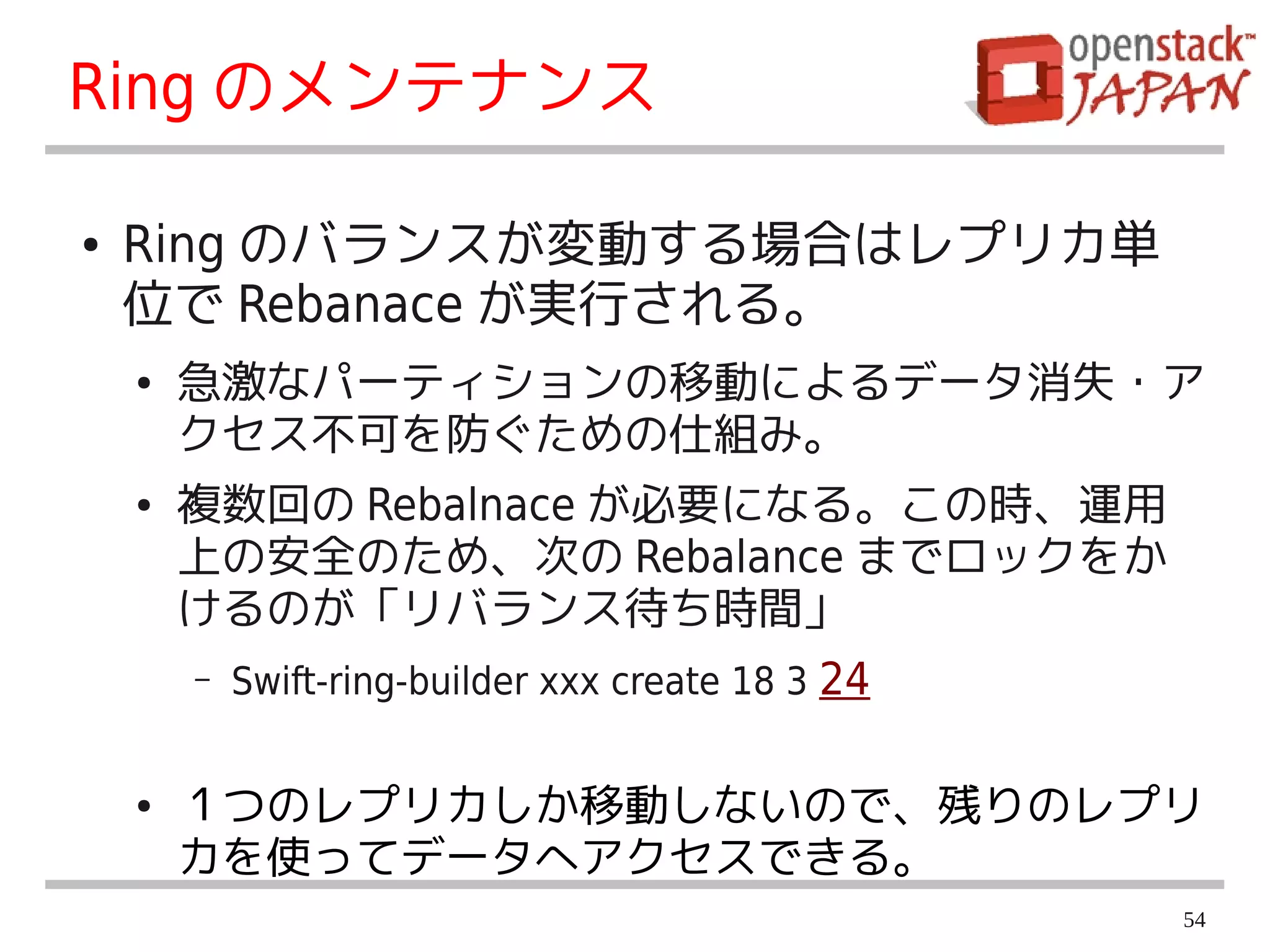Ring のメンテナンス

●   Ring のバランスが変動する場合はレプリカ単
    位で Rebanace が実行される。
    ●   急激なパーティションの移動によるデータ消失・ア
        クセス不可を防ぐための仕組み。
    ●   複数回の Rebalnace が必要になる。この時、運用
        上の安全のため、次の Rebalance までロックをか
        けるのが「リバランス待ち時間」
        –   Swift-ring-builder xxx create 18 3 24


    ●   １つのレプリカしか移動しないので、残りのレプリ
        カを使ってデータへアクセスできる。
                                                    54
 