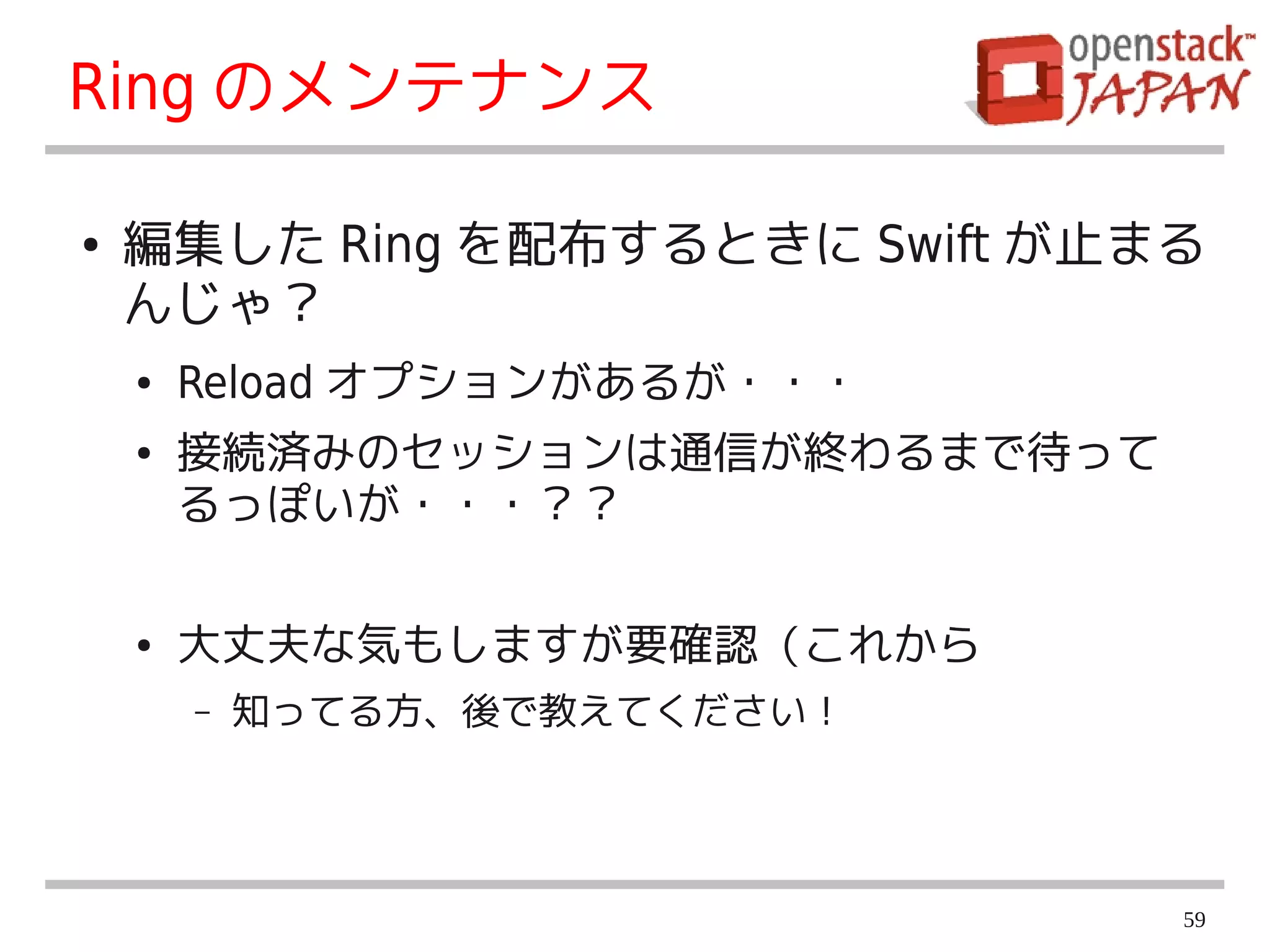 Ring のメンテナンス

●   編集した Ring を配布するときに Swift が止まる
    んじゃ？
    ●   Reload オプションがあるが・・・
    ●   接続済みのセッションは通信が終わるまで待って
        るっぽいが・・・？？

    ●   大丈夫な気もしますが要確認（これから
        –   知ってる方、後で教えてください！




                                 59
 