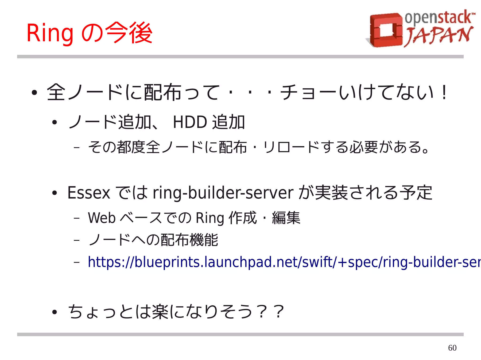 Ring の今後

●   全ノードに配布って・・・チョーいけてない！
    ●   ノード追加、 HDD 追加
        –   その都度全ノードに配布・リロードする必要がある。

    ●   Essex では ring-builder-server が実装される予定
        –   Web ベースでの Ring 作成・編集
        –   ノードへの配布機能
        –   https://blueprints.launchpad.net/swift/+spec/ring-builder-ser


    ●   ちょっとは楽になりそう？？
                                                                   60
 