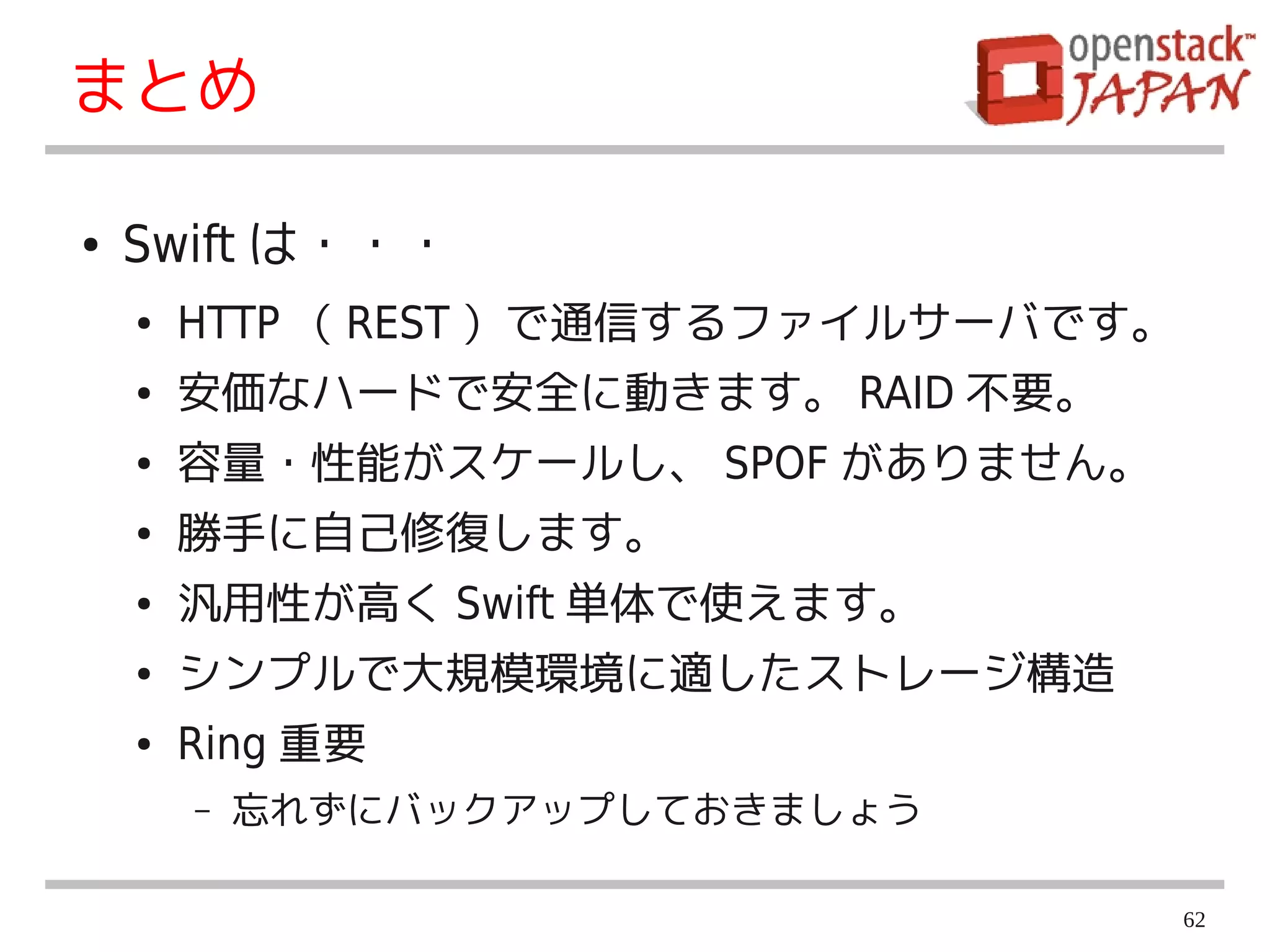 まとめ

●   Swift は・・・
    ●   HTTP （ REST ）で通信するファイルサーバです。
    ●   安価なハードで安全に動きます。 RAID 不要。
    ●   容量・性能がスケールし、 SPOF がありません。
    ●   勝手に自己修復します。
    ●   汎用性が高く Swift 単体で使えます。
    ●   シンプルで大規模環境に適したストレージ構造
    ●   Ring 重要
        –   忘れずにバックアップしておきましょう

                                       62
 