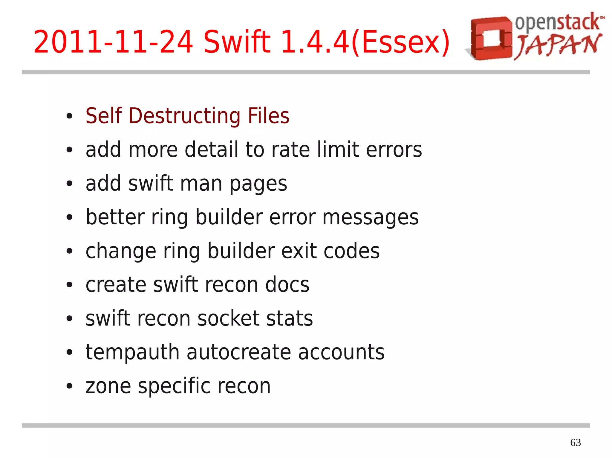 2011-11-24 Swift 1.4.4(Essex)

  ●   Self Destructing Files
  ●   add more detail to rate limit errors
  ●   add swift man pages
  ●   better ring builder error messages
  ●   change ring builder exit codes
  ●   create swift recon docs
  ●   swift recon socket stats
  ●   tempauth autocreate accounts
  ●   zone specific recon

                                             63
 