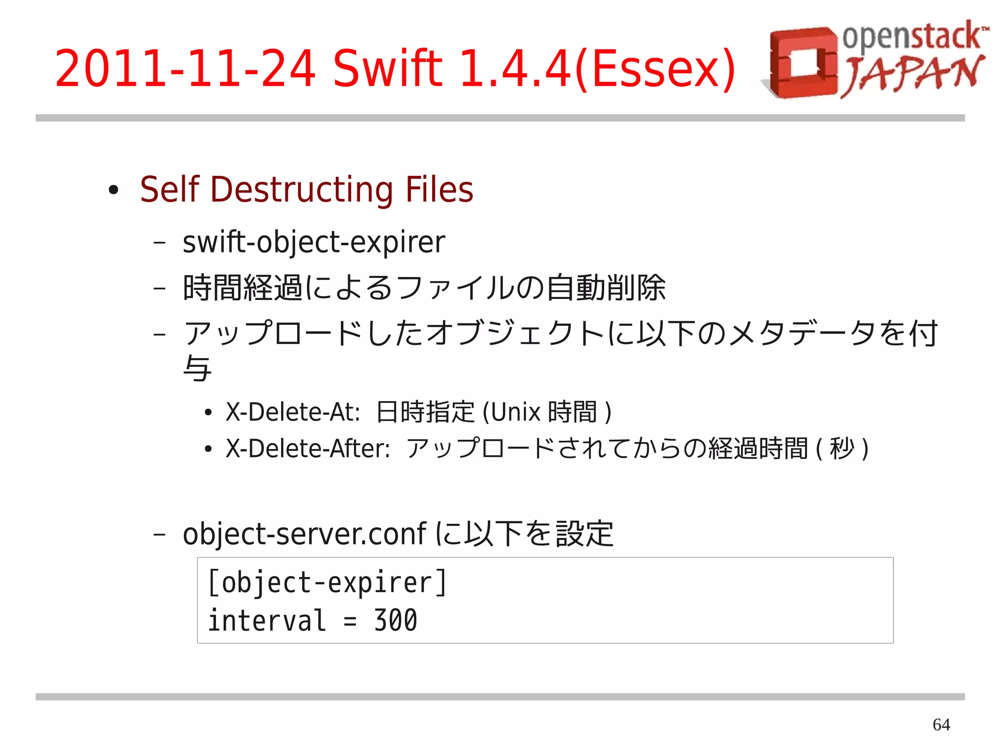 2011-11-24 Swift 1.4.4(Essex)

  ●   Self Destructing Files
      –   swift-object-expirer
      –   時間経過によるファイルの自動削除
      –   アップロードしたオブジェクトに以下のメタデータを付
          与
           ●   X-Delete-At: 日時指定 (Unix 時間 )
           ●   X-Delete-After: アップロードされてからの経過時間 ( 秒 )


      –   object-server.conf に以下を設定
           [object-expirer]
           interval = 300


                                                        64
 