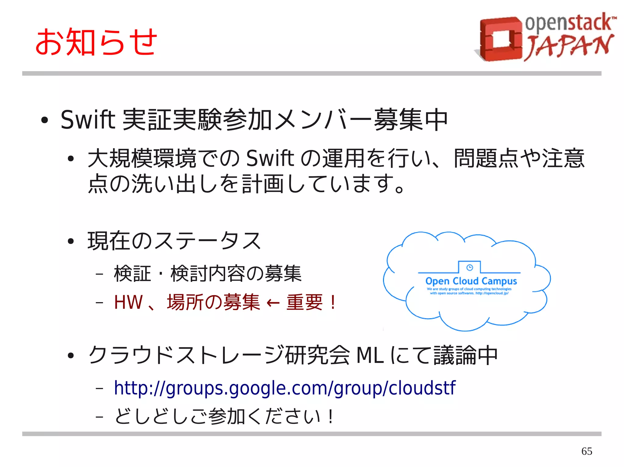 お知らせ

●   Swift 実証実験参加メンバー募集中
    ●   大規模環境での Swift の運用を行い、問題点や注意
        点の洗い出しを計画しています。

    ●   現在のステータス
        –   検証・検討内容の募集
        –   HW 、場所の募集 ← 重要！

    ●   クラウドストレージ研究会 ML にて議論中
        –   http://groups.google.com/group/cloudstf
        –   どしどしご参加ください！
                                                      65
 