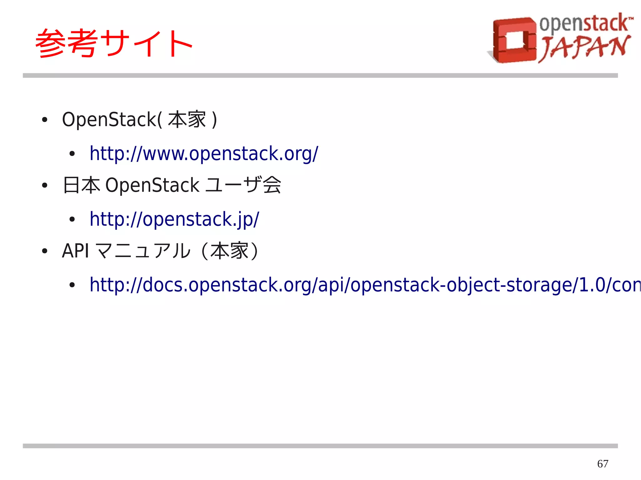 参考サイト

●   OpenStack( 本家 )
    ●   http://www.openstack.org/
●   日本 OpenStack ユーザ会
    ●   http://openstack.jp/
●   API マニュアル（本家）
    ●   http://docs.openstack.org/api/openstack-object-storage/1.0/con




                                                                67
 