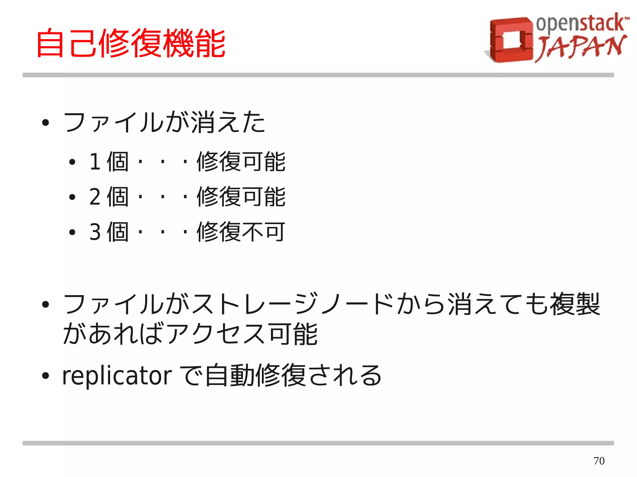 自己修復機能

●   ファイルが消えた
    ●   1 個・・・修復可能
    ●   2 個・・・修復可能
    ●   3 個・・・修復不可


●   ファイルがストレージノードから消えても複製
    があればアクセス可能
●   replicator で自動修復される


                          70
 