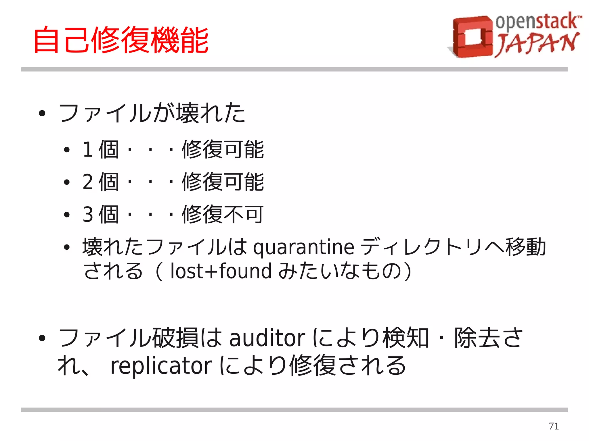 自己修復機能

●   ファイルが壊れた
    ●   1 個・・・修復可能
    ●   2 個・・・修復可能
    ●   3 個・・・修復不可
    ●   壊れたファイルは quarantine ディレクトリへ移動
        される（ lost+found みたいなもの）


●   ファイル破損は auditor により検知・除去さ
    れ、 replicator により修復される

                                        71
 