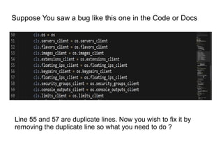 Suppose You saw a bug like this one in the Code or Docs




Line 55 and 57 are duplicate lines. Now you wish to fix it by
removing the duplicate line so what you need to do ?
 