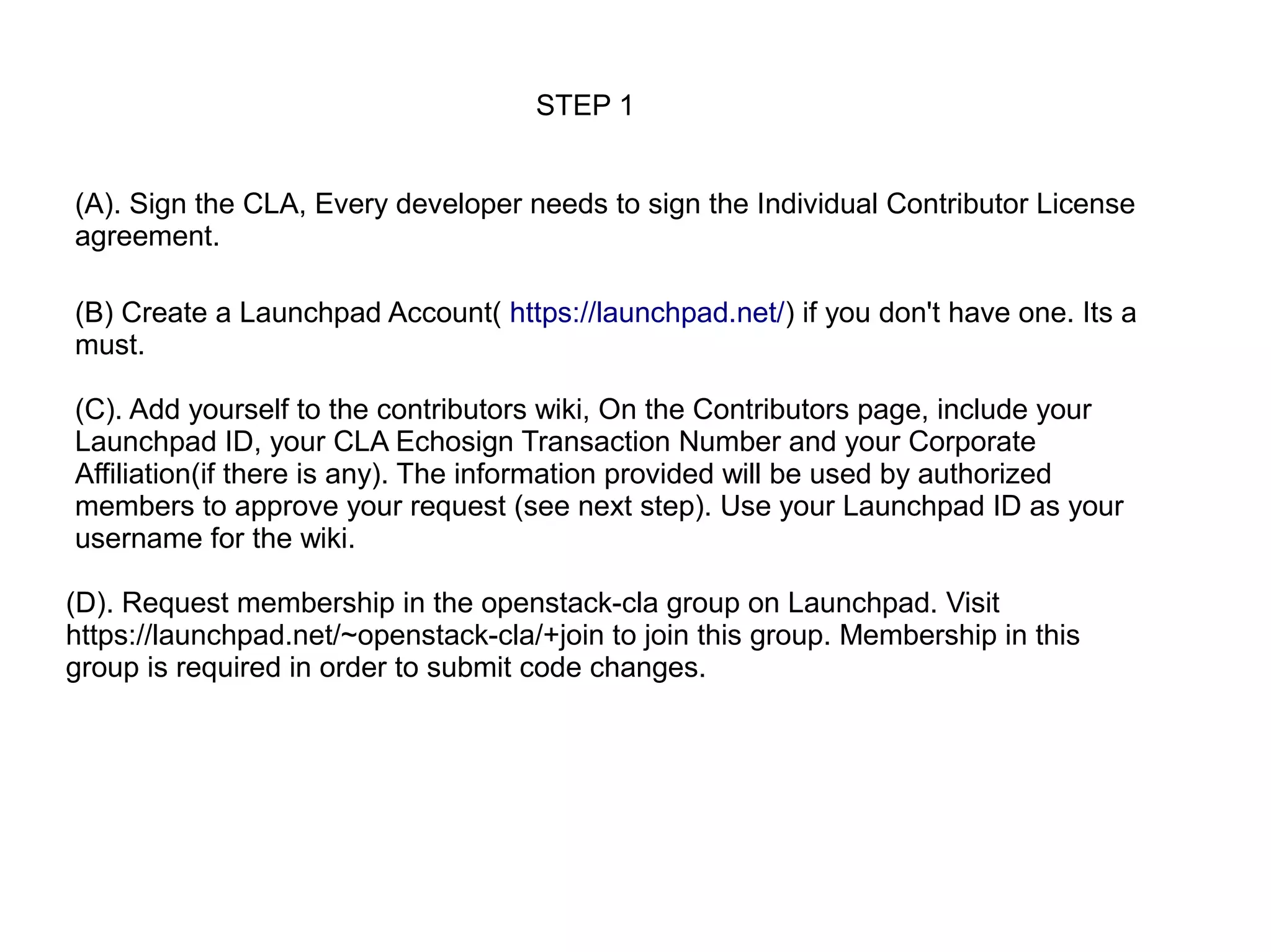 STEP 1


(A). Sign the CLA, Every developer needs to sign the Individual Contributor License
agreement.

(B) Create a Launchpad Account( https://launchpad.net/) if you don't have one. Its a
must.

(C). Add yourself to the contributors wiki, On the Contributors page, include your
Launchpad ID, your CLA Echosign Transaction Number and your Corporate
Affiliation(if there is any). The information provided will be used by authorized
members to approve your request (see next step). Use your Launchpad ID as your
username for the wiki.

(D). Request membership in the openstack-cla group on Launchpad. Visit
https://launchpad.net/~openstack-cla/+join to join this group. Membership in this
group is required in order to submit code changes.
 