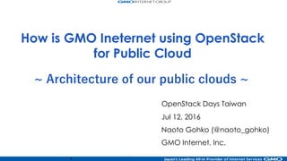 1
~ Architecture of our public clouds ~
OpenStack Days Taiwan
Jul 12, 2016
Naoto Gohko (@naoto_gohko)
GMO Internet, Inc.
How is GMO Ineternet using OpenStack
for Public Cloud
Slide URL
http://www.slideshare.net/chroum/openstack-days-taiwan-2016-0712-public-cloud-arch
ConoHa public cloud (lang zh)
https://www.conoha.jp/zh/
ConoHa public cloud (lang en)
https://www.conoha.jp/en/
 