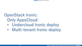 46
• Service model: Public cloud by KVM
• Network: 10Gbps wired(10GBase SFP+)
• Network model:
– Flat-VLAN + Neutron ML2 ovs-VXLAN overlay +
ML2 LinuxBridge(SaaS only)
– IPv6/IPv4 dualstack
• LBaaS: LVS-DSR(original)
• Public API
– Provided the public API (v2 Domain)
• Compute node: ALL SSD for booting OS
– Without Cinder boot
• Glance: provided
• Cinder: SSD NexentaStore zfs (SDS)
• Swift (shared Juno cluster)
• Cobbler deply on under-cloud
– Ansible configuration
• SaaS original service with keystone auth
– Email, web, CPanel and WordPress
OpenStack Juno: 2 service cluster, released
• Service model: Public cloud by KVM
• Network: 10Gbps wired(10GBase SFP+)
• Network model:
– L4-LB-Nat + Neutron ML2 LinuxBridge VLAN
– IPv4 only
• LBaaS: Brocade ADX L4-NAT-LB(original)
• Public API
– Provided the public API
• Compute node: Flash cached or SSD
• Glance: provided (NetApp offload)
• Cinder: NetApp storage
• Swift (shared Juno cluster)
• Ironic on under-cloud
– Compute server deploy with Ansible config
• Ironic baremetal compute
– Nexsus Cisco for Tagged VLAN module
– ioMemory configuration
 