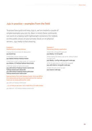 Ubuntu Cloud




Juju in practice – examples from the field

To prove how quick and easy Juju is, we’ve created a couple of
simple examples you can try. Bear in mind, these commands
can work on a laptop (with lightweight containers for nodes),
on the public cloud, on your private cloud, or on physical
servers. Juju really is that amazing.


Example 1:                                                      Example 2:
Deploying and scaling Hadoop                                    Deploying a Node.js application

# Setup the environment for deployment                          # We’d like a MongoDB replicaset
juju bootstrap                                                  juju deploy -n3 mongodb

# We’d like a master Hadoop node                                # Now deploy the Node.js app server, telling it about
juju deploy hadoop hadoop-master                                my app’s yaml
                                                                juju deploy --config node-app.yaml node-app
# We’d like to start a slave cluster of 5 instances
juju deploy -n5 hadoop hadoop-slavecluster                      # Tell the app server to talk to the mongodb
                                                                juju add-relation mongodb node-app
# Tell the master to talk to the slaves.
juju add-relation hadoop-master:namenode                        # Open the port, serve my app!
hadoop-slavecluster:datanode                                    juju expose node-app
juju add-relation hadoop-master:jobtracker
hadoop-slavecluster:tasktracker

Now we have a five-node Hadoop cluster. Since we define
the relationship at the service level and not the machine
level, we can easily add another node:

juju add-unit hadoop-slavecluster

...or, as many as we want. Let’s make this a 25 node cluster:

juju add-unit -n20 hadoop hadoop-slavecluster




                                                                                                                                 20
 