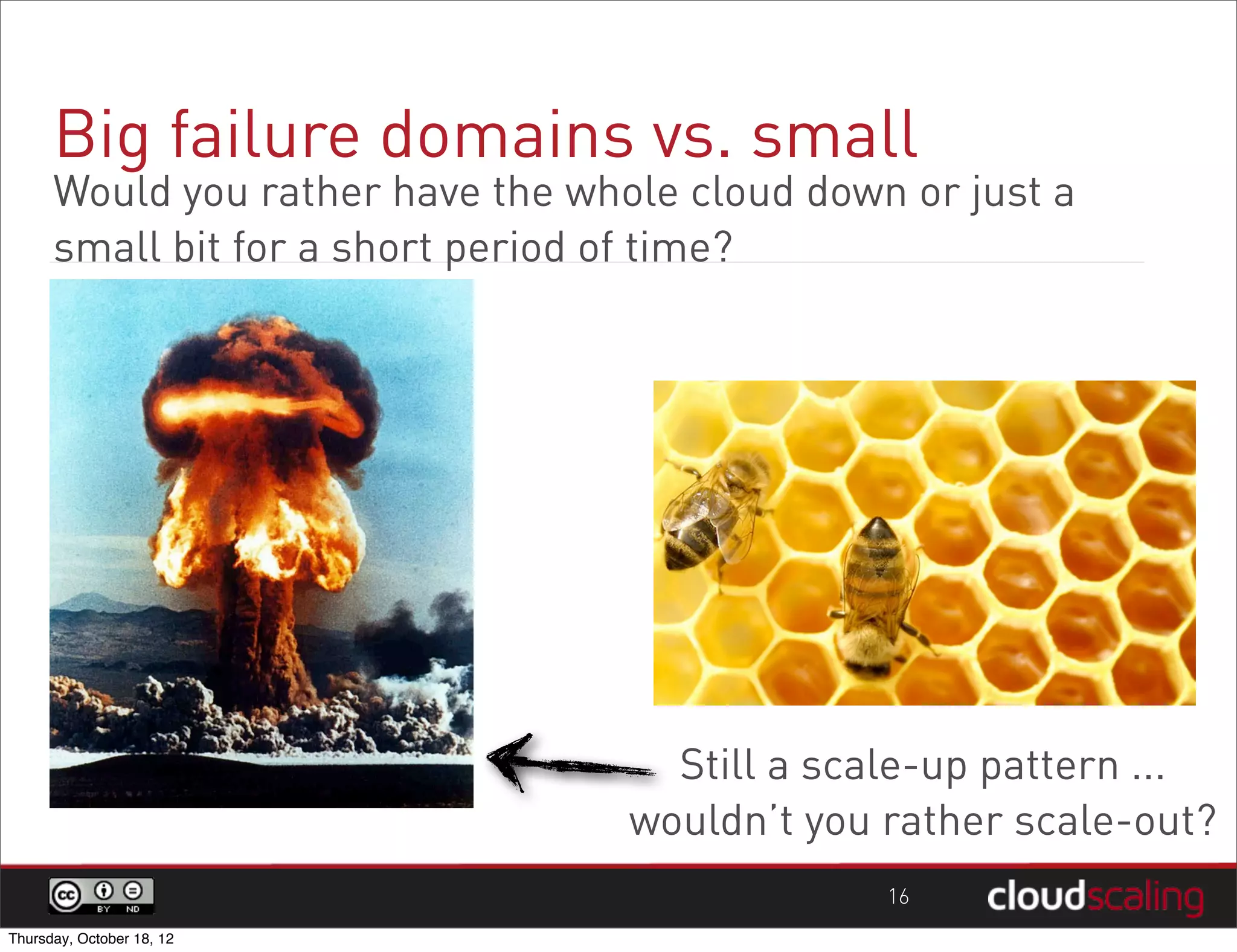 Big failure domains vs. small
      Would you rather have the whole cloud down or just a
      small bit for a short period of time?




                                     Still a scale-up pattern ...
                                   wouldn’t you rather scale-out?
                                                16
Thursday, October 18, 12
 