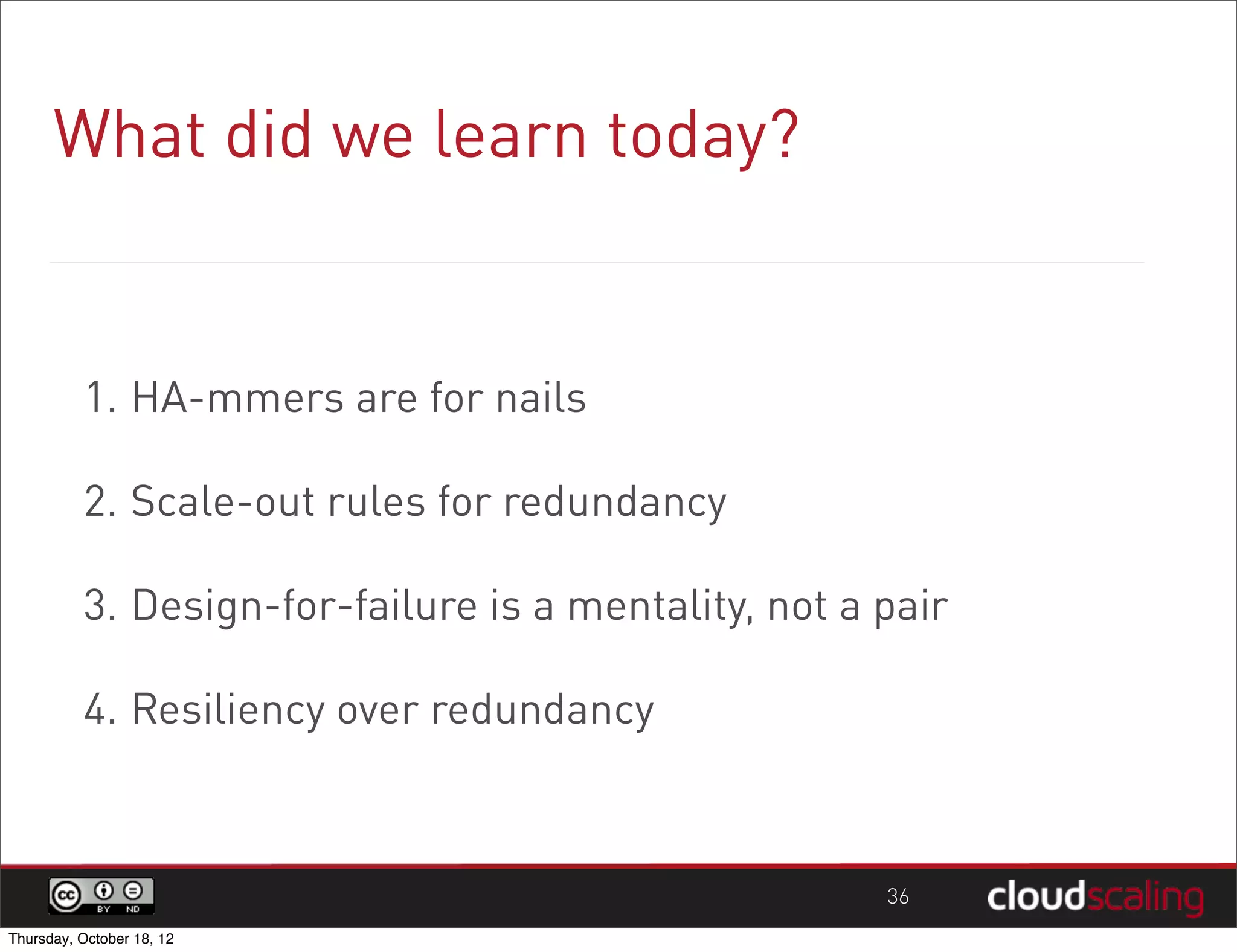 What did we learn today?


          1. HA-mmers are for nails

          2. Scale-out rules for redundancy

          3. Design-for-failure is a mentality, not a pair

          4. Resiliency over redundancy



                                                      36
Thursday, October 18, 12
 