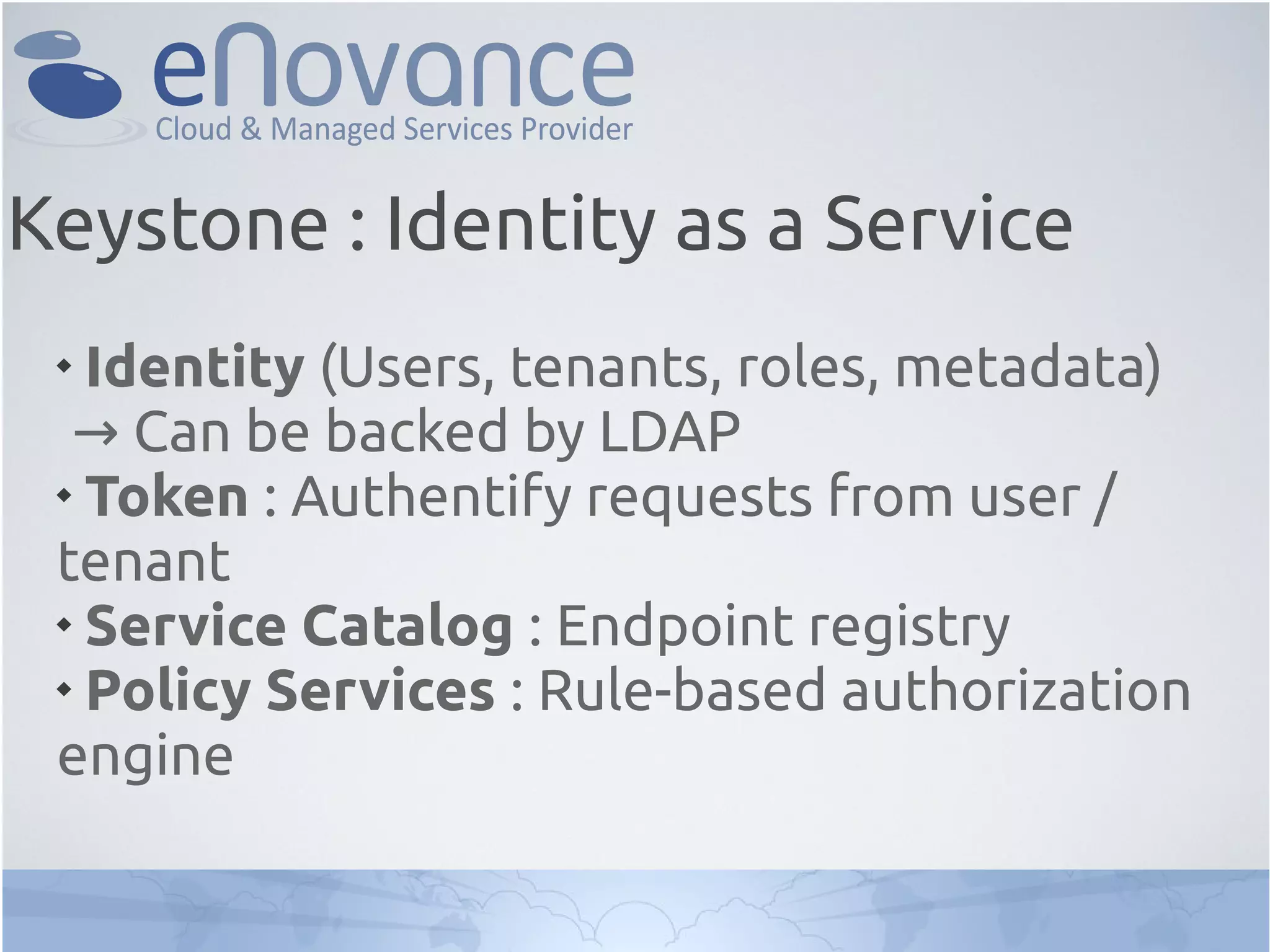 
Identity (Users, tenants, roles, metadata)
→ Can be backed by LDAP

Token : Authentify requests from user /
tenant

Service Catalog : Endpoint registry

Policy Services : Rule-based authorization
engine
Keystone : Identity as a Service
 