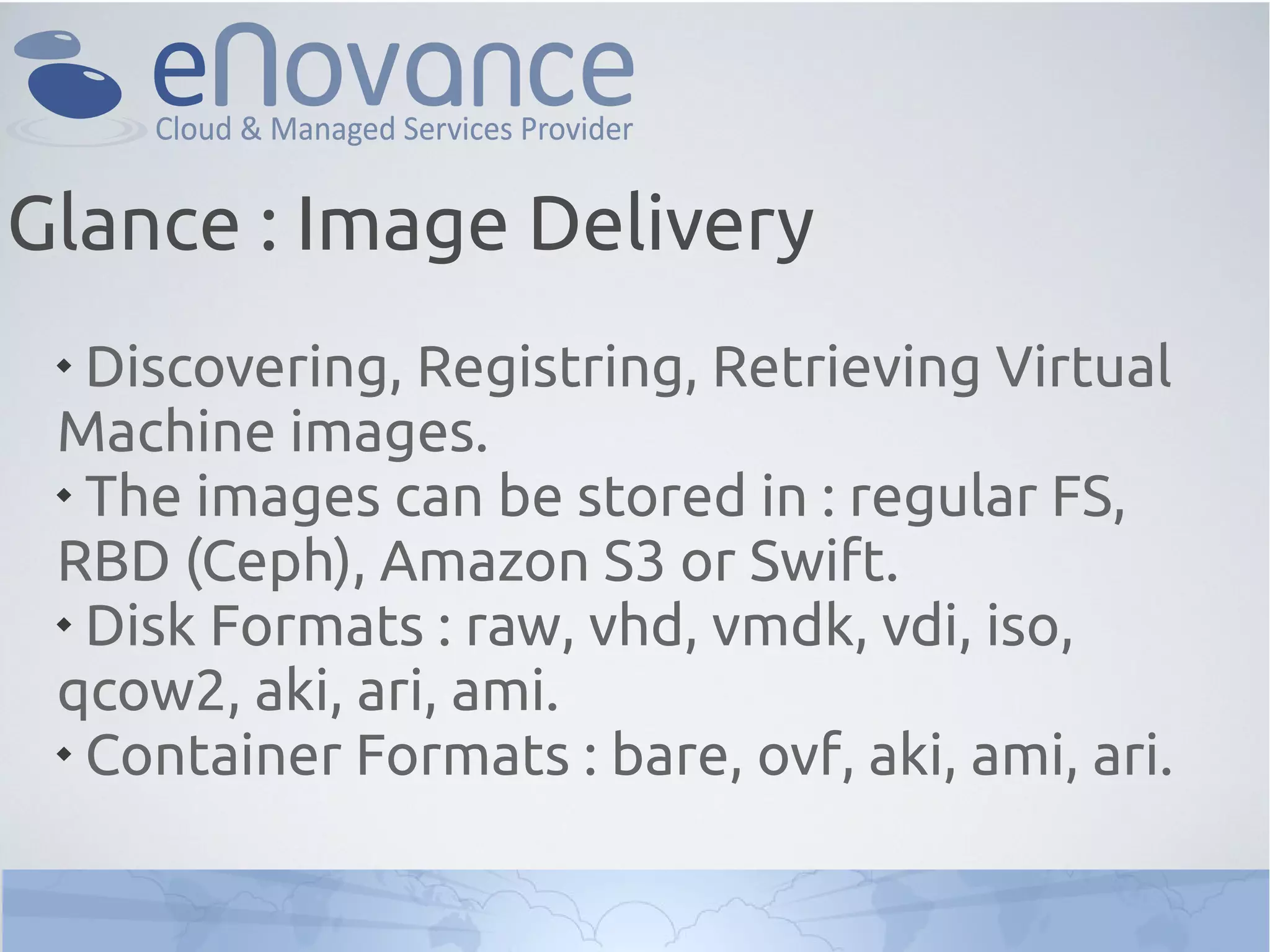 
Discovering, Registring, Retrieving Virtual
Machine images.

The images can be stored in : regular FS,
RBD (Ceph), Amazon S3 or Swift.

Disk Formats : raw, vhd, vmdk, vdi, iso,
qcow2, aki, ari, ami.

Container Formats : bare, ovf, aki, ami, ari.
Glance : Image Delivery
 