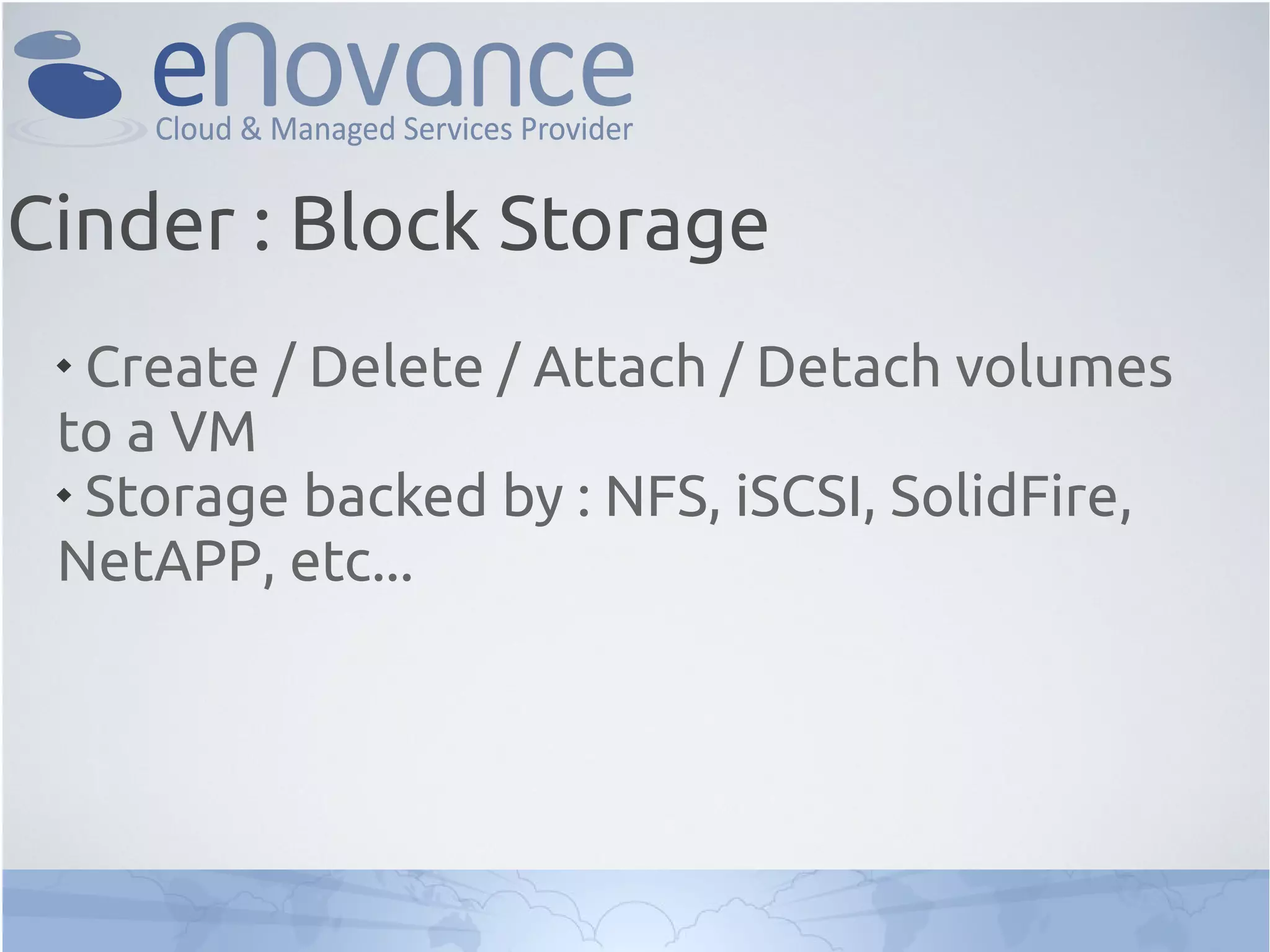 
Create / Delete / Attach / Detach volumes
to a VM

Storage backed by : NFS, iSCSI, SolidFire,
NetAPP, etc...
Cinder : Block Storage
 