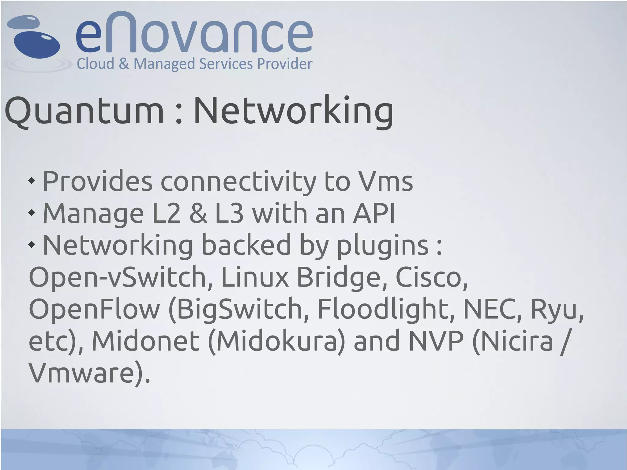 
Provides connectivity to Vms

Manage L2 & L3 with an API

Networking backed by plugins :
Open-vSwitch, Linux Bridge, Cisco,
OpenFlow (BigSwitch, Floodlight, NEC, Ryu,
etc), Midonet (Midokura) and NVP (Nicira /
Vmware).
Quantum : Networking
 