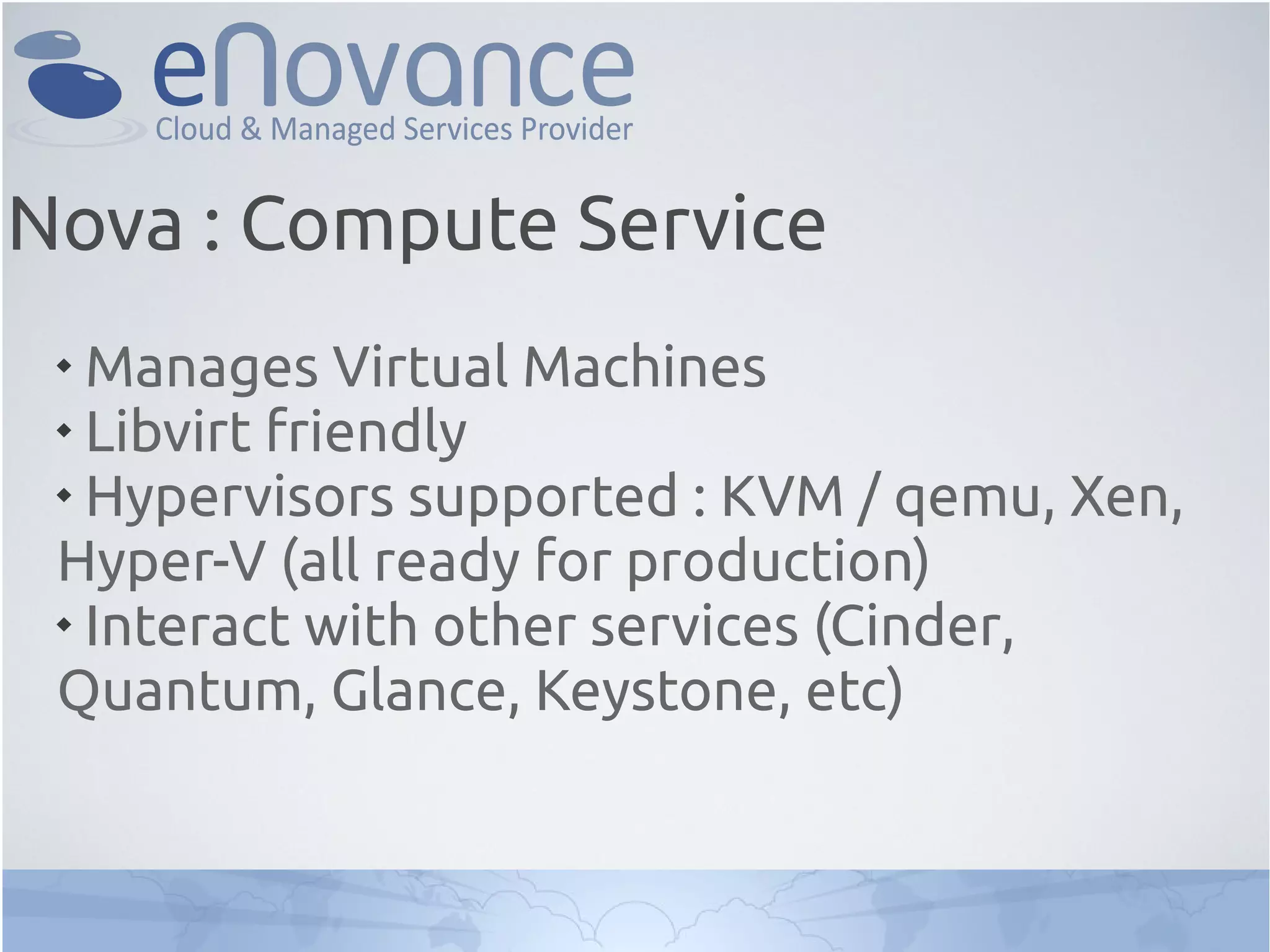 
Manages Virtual Machines

Libvirt friendly

Hypervisors supported : KVM / qemu, Xen,
Hyper-V (all ready for production)

Interact with other services (Cinder,
Quantum, Glance, Keystone, etc)
Nova : Compute Service
 