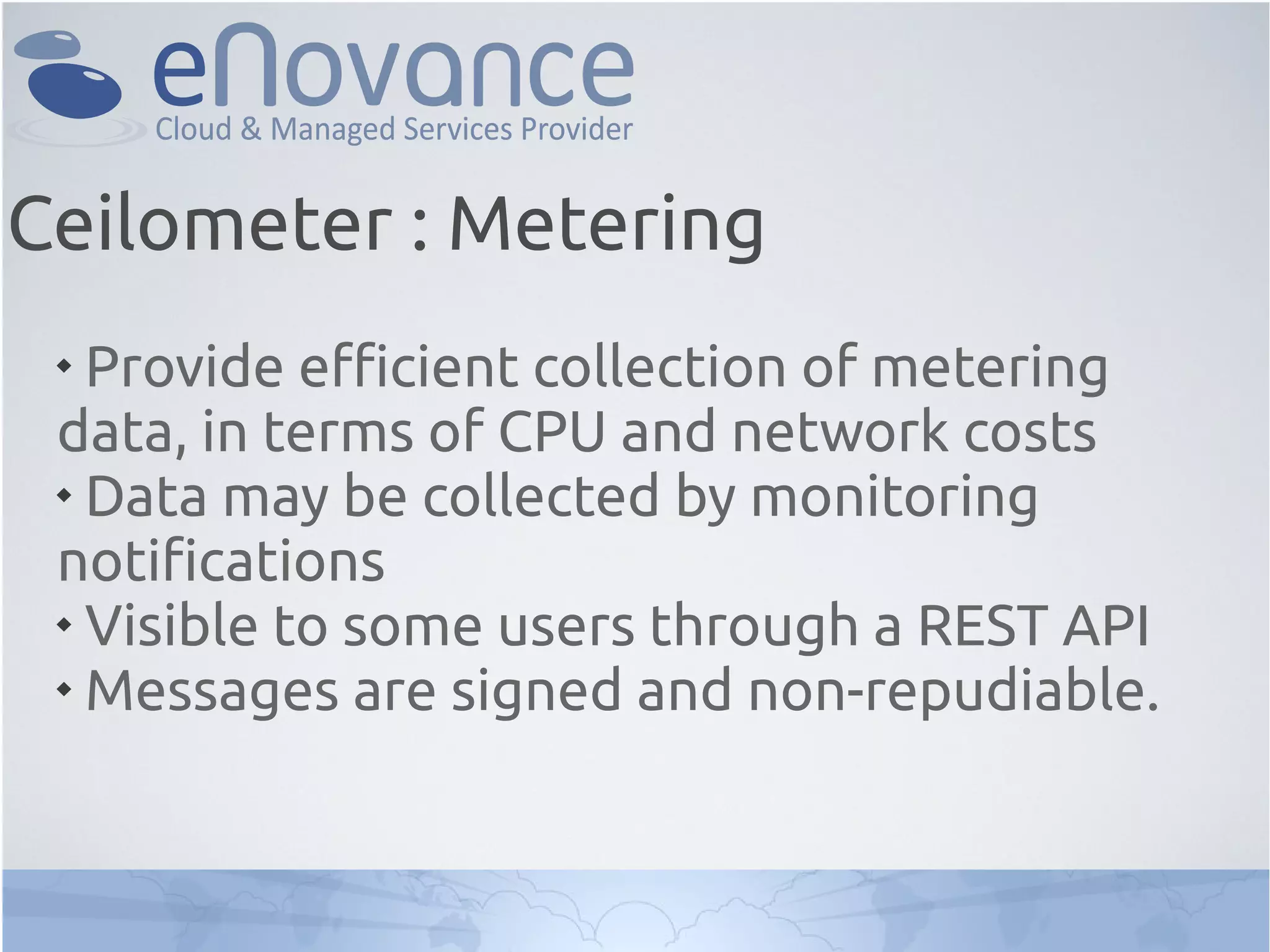 
Provide efficient collection of metering
data, in terms of CPU and network costs

Data may be collected by monitoring
notifications

Visible to some users through a REST API

Messages are signed and non-repudiable.
Ceilometer : Metering
 
