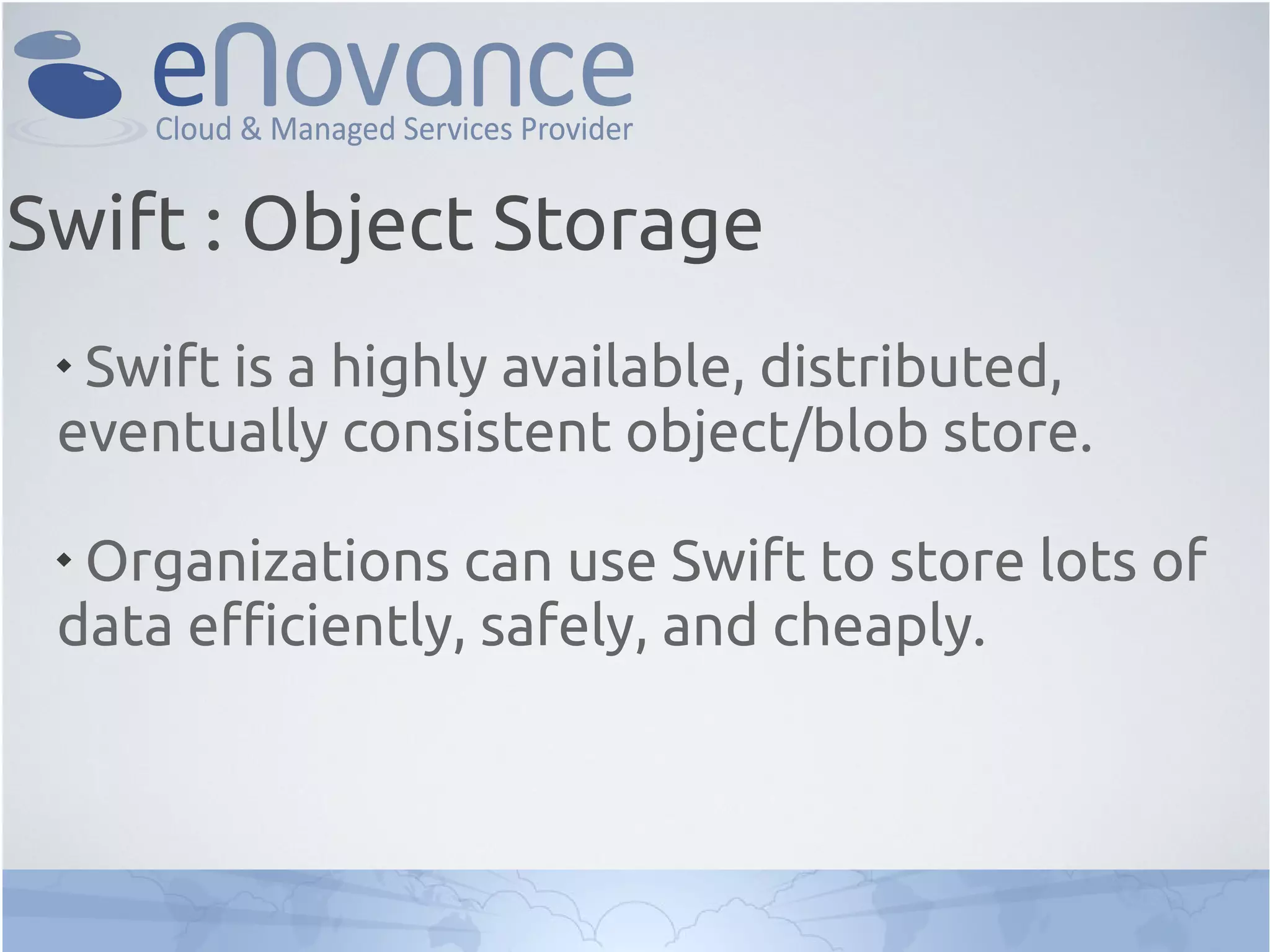 
Swift is a highly available, distributed,
eventually consistent object/blob store.

Organizations can use Swift to store lots of
data efficiently, safely, and cheaply.
Swift : Object Storage
 