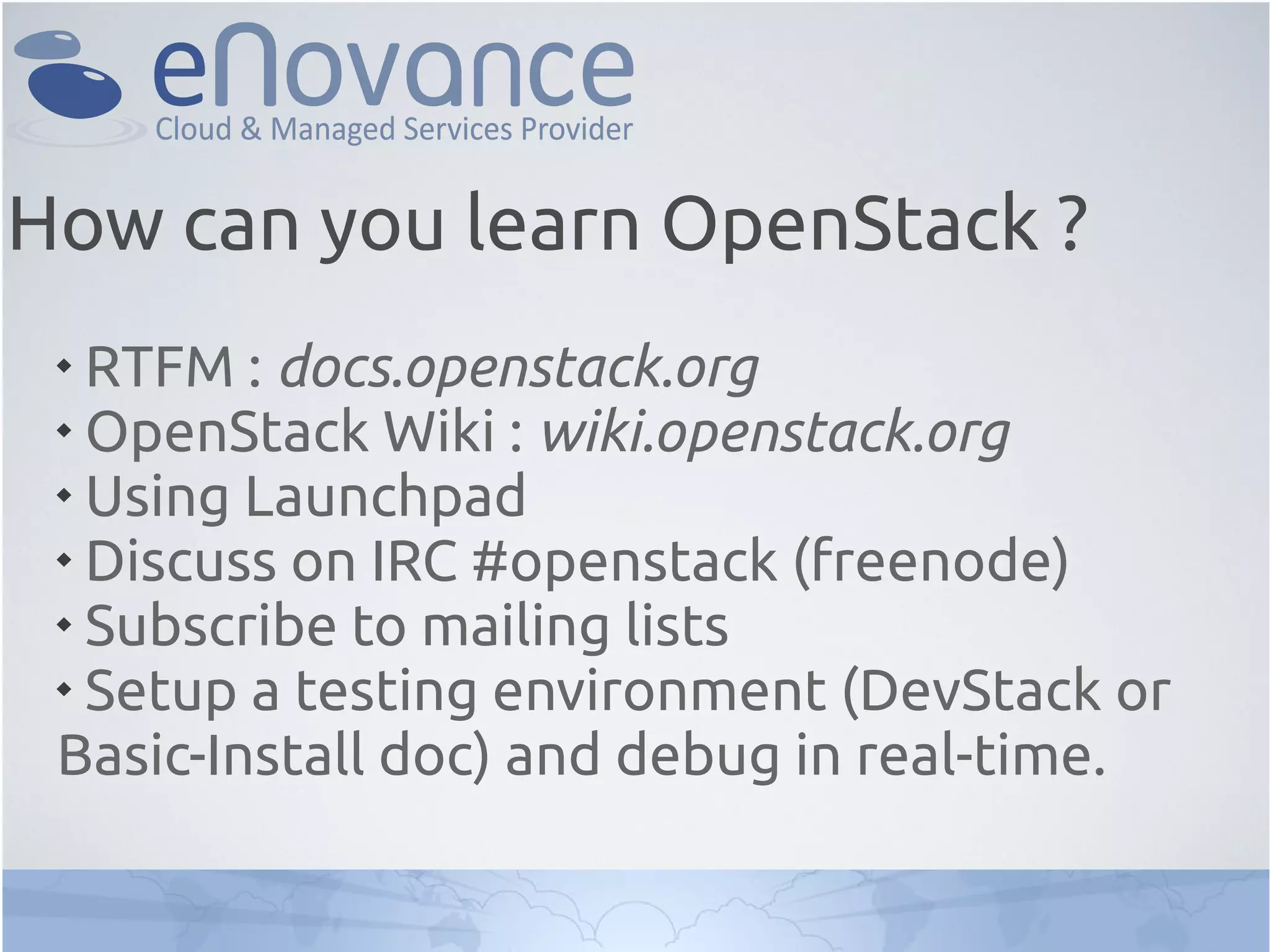 
RTFM : docs.openstack.org

OpenStack Wiki : wiki.openstack.org

Using Launchpad

Discuss on IRC #openstack (freenode)

Subscribe to mailing lists

Setup a testing environment (DevStack or
Basic-Install doc) and debug in real-time.
How can you learn OpenStack ?
 