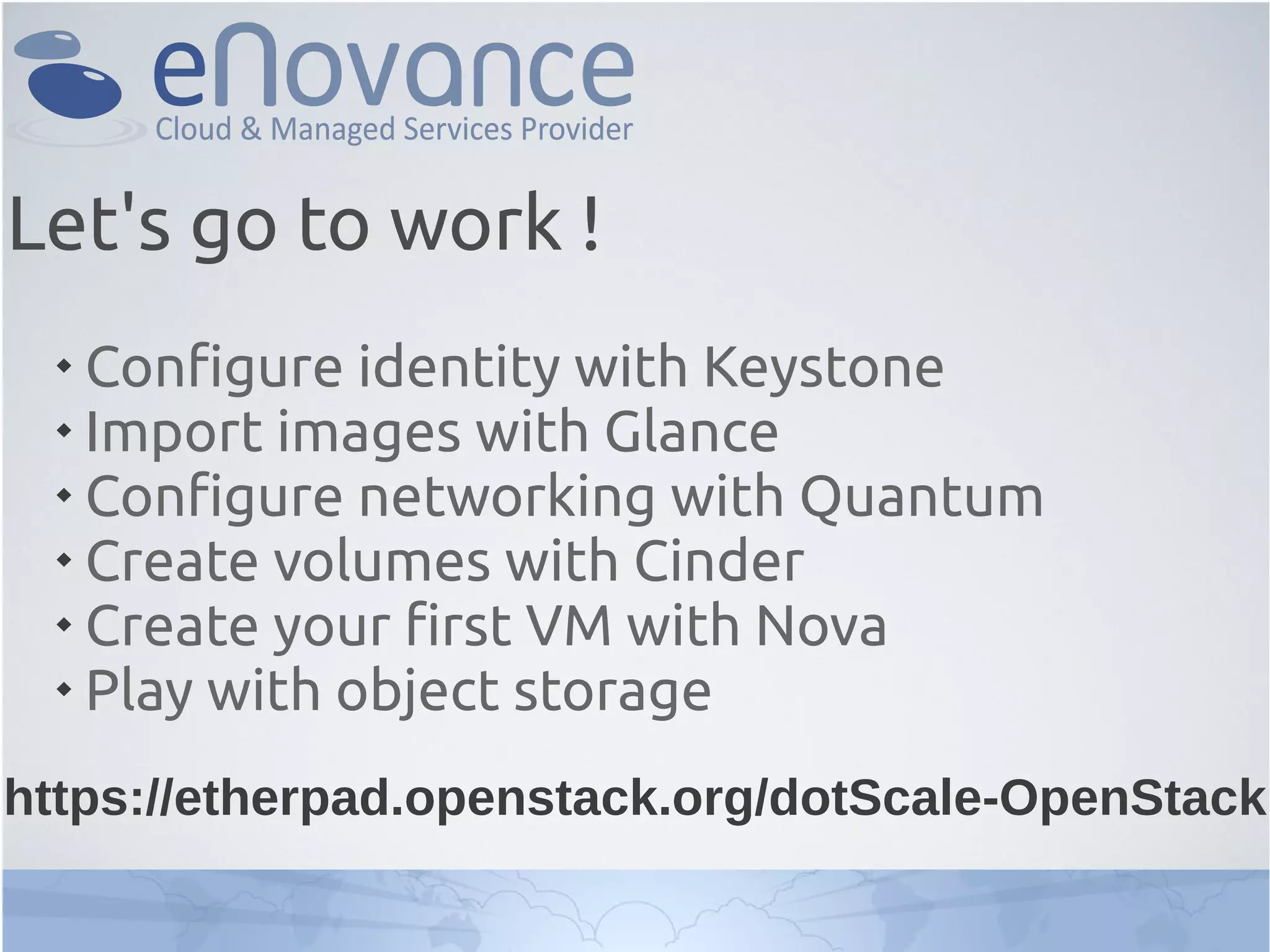 
Configure identity with Keystone

Import images with Glance

Configure networking with Quantum

Create volumes with Cinder

Create your first VM with Nova

Play with object storage
Let's go to work !
https://etherpad.openstack.org/dotScale-OpenStack
 